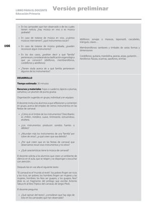 LIBRO PARA EL DOCENTE
Educación Primaria
•	 En los carnavales que han observado o de los cuales
tienen noticia, ¿hay música en vivo o es música
grabada?
•	 En caso de tratarse de música en vivo, ¿cuántos
músicos intervienen?, ¿qué instrumentos tocan?
•	 En caso de tratarse de música grabada, ¿pueden
reconocer algún instrumento?
•	 En los dos casos, ¿podrían decir a qué “familia”
pertenecen,considerandolaclasificaciónorganológica
que ya conocen? (idiófonos, membranófonos,
cordófonos y aerófonos)
•	 ¿Tienen duda acerca de a qué familia pertenecen
algunos de los instrumentos?
Idiófonos: sonajas o maracas, teponaztli, cascabeles,
triángulo, claves…
Membranófonos: tambores y timbales de varias formas y
dimensiones
Cordófonos: guitarra, mandolina, jaranas, arpas, guitarrón…
Aerófonos: flautas, ocarinas, saxofones, xirimías
DESARROLLO
Tiempo estimado: 30 minutos
Recursos y materiales: hojas o cuaderno, lápices o plumas,
cartulina y un plumón de punta gruesa.
Organización sugerida: en grupo, individual y en equipos
El docente invita a los alumnos a que reflexionen y comenten
en grupo, acerca del empleo de ciertos instrumentos en las
fiestas de carnaval:
•	 ¿Cómo es el timbre de los instrumentos? Descríbanlo:
es chillón, metálico, suave, tintineante, estruendoso,
etcétera.
•	 ¿Los instrumentos producen sonidos fuertes o
débiles?
•	 ¿Abundan más los instrumentos de una “familia” por
sobre de otras?, ¿a qué creen que sea debido?
•	 ¿Por qué creen que en las fiestas de carnaval que
observamos tocan esos instrumentos y no otros?
•	 ¿Qué características tiene la música de carnaval?
El docente solicita a los alumnos que creen un ambiente de
silencio en el aula, que se relajen y se dispongan a escuchar
con atención.
Después lee en voz alta el siguiente texto:
“El carnaval es el“mundo al revés”: los pobres fingen ser ricos
y los ricos, ser pobres; los hombres fingen ser mujeres y las
mujeres, hombres; los feos ser guapos, y los guapos, feos”
(éste es un fragmento del prólogo que escribe Antonio
Tabucchi al libro Tríptico del carnaval, de Sergio Pitol).
El docente pregunta:
•	 ¿Qué opinan del texto?, ¿consideran que hay algo de
esto en los carnavales que han observado?
166
Versión preliminar
 