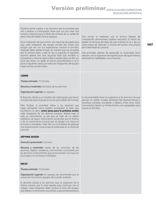 ARTICULACIÓN CURRICULAR
EDUCACIÓN ARTÍSTICA
Posteriormente explica a los alumnos que la actividad que
van a realizar a continuación tiene que ver con crear una
canción colectiva para la fiesta de carnaval de su salida de
sexto. Para ello deben formar equipos.
Da la indicación de que tomen una sola hoja de papel para
que cada integrante del equipo escriba dos frases que
tengan que ver con sus experiencias durante la primaria.
Después debe doblar la hoja, de manera que no se pueda
leer la primera frase, y sólo se vea la segunda. El siguiente
alumno deberá leer esta segunda frase que escribió su
compañero y retomar alguna idea o palabra para escribir sus
otras dos frases. Se repite el mismo procedimiento y se le
pasa al siguiente, hasta que todos los integrantes del equipo
hayan escrito sus dos frases.
Este escrito lo realizarán con la técnica literaria de
composición denominada “cadáver exquisito”. El hecho de
realizar la escritura del texto de esta manera, le va a dar un
cierto toque de “absurdo”, e incluso de humor, muy propio
del la festividad de carnaval.
Esta actividad, además de desarrollar la creatividad, tiene
relación con la asignatura de Español; pues de igual manera,
desarrolla las habilidades comunicativas.
CIERRE
Tiempo estimado: 15 minutos
Recursos y materiales: los textos de los alumnos
Organización sugerida: en equipos
El docente solicita a un miembro de cada equipo que lea en
voz alta ante todo el grupo el escrito que acaban de inventar.
Para finalizar la actividad indica a los alumnos que
vayan pensando cómo pueden acompañar el texto que
escribieron. Es decir, como tarea para la próxima sesión
cada integrante de los diversos equipos deberá traer al
aula un instrumento; ya sea que se trate de un objeto
cotidiano, de algún instrumento construido por él mismo,
o de un instrumento musical que se tengan a la mano en
el entorno inmediato. Todo ello con la finalidad de elaborar
una improvisación musical que se presentará en su fiesta de
carnaval.
Es recomendable hacer la sugerencia a los alumnos de que
piensen en utilizar sonajas, tambores (de diversas formas y
tamaños), cornetas, trompetas y silbatos, entre otros. Estos
instrumentos tienen un timbre fuerte y son apropiados para
tocarse al aire libre.
SÉPTIMA SESIÓN
Duración aproximada: Una hora
Recursos y materiales: textos de las canciones de los
alumnos, objetos cotidianos, instrumentos construidos por
los alumnos e instrumentos que se encuentren a la mano en
la escuela o en el entorno inmediato.
INICIO
Tiempo estimado: 10 minutos
Organización sugerida: en equipos (se recomienda que se
conserven los mismos equipos de la sesión anterior).
El docente solicita a los alumnos que se organicen de la
misma manera que la clase pasada para continuar con el
trabajo. Cada integrante debe mostrar al resto del equipo,
qué objeto o instrumento va a utilizar, y qué sonidos produce.
167
Versión preliminar
 