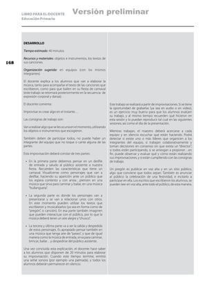 LIBRO PARA EL DOCENTE
Educación Primaria
DESARROLLO
Tiempo estimado: 40 minutos
Recursos y materiales: objetos e instrumentos, los textos de
sus canciones.
Organización sugerida: en equipos (con los mismos
integrantes)
El docente explica a los alumnos que van a elaborar la
música, tanto para acompañar el texto de las canciones que
escribieron, como para que bailen en su fiesta de carnaval
(este trabajo se retomará posteriormente en la secuencia de
expresión corporal y danza).
El docente comenta:
Improvisar es crear algo en el instante…
Las consignas de trabajo son:
Vanarealizaralgoqueselesocurraenelmomento,utilizando
los objetos o instrumentos que escogieron.
También deben de participar todos, no puede haber un
integrante del equipo que no toque o cante alguna de las
partes.
Esta improvisación deberá constar de tres partes:
•	 En la primera parte debemos pensar en un desfile
de entrada y saludo al público asistente a nuestra
fiesta. Recuerden las características que tiene un
carnaval. Visualícense como personajes que van a
desfilar, haciendo su aparición ante un público que
los espera contento y con ansia…piensen en una
música que sirva para caminar y bailar, en una música
“bullanguera”.
•	 La segunda parte es donde los personajes van a
presentarse y se van a relacionar unos con otros.
En este momento pueden utilizar los textos que
escribieron y musicalizarlos (ya sea en forma como de
“pregón”, o canción). En esa parte también imaginen
que pueden interactuar con el público, por lo que la
música deberá tener un aire alegre y“chusco”.
•	 La tercera y última parte va a ser la salida y despedida
de estos personajes. Es apropiado pensar también en
una música que tenga aire de “paseo”, y que de igual
manera como la música de entrada, sirva para caminar,
brincar, bailar…y despedirse del público asistente.
Una vez concluida esta explicación, el docente hace saber
a los alumnos que disponen de 20 minutos para elaborar
su improvisación. Cuando este tiempo termine, emitirá
una señal sonora (por ejemplo una palmada), y todos los
alumnos deberán permanecer en silencio.
Este trabajo se realizará a partir de improvisaciones. Si se tiene
la oportunidad de grabarlas (ya sea en audio o en video),
es un ejercicio muy bueno para que los alumnos evalúen
su trabajo, y al mismo tiempo recuerden qué hicieron en
esta sesión y lo puedan reproducir tal cual en las siguientes
sesiones; así como el día de la presentación.
Mientras trabajan, el maestro deberá acercarse a cada
equipo y en silencio escuchar qué están haciendo. Podrá
detectar si existe uno o más líderes que organicen a los
integrantes del equipo, si trabajan colaborativamente y
toman decisiones en consenso sin que exista un “director”,
si todos están participando, si se arriesgan a proponer…en
fin, puede observar y evaluar qué y cómo están realizando
sus improvisaciones, y si están cumpliendo con las consignas
de trabajo.
Un pregón es publicar en voz alta y en un sitio público,
algo que conviene que todos sepan. También es anunciar
al público la celebración de una festividad, e incitarlo a
participar en ella. Los escritos que escribieron los alumnos, se
pueden leer en voz alta, ante todo el público, de esta manera.
168
Versión preliminar
 