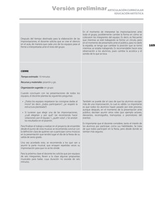 ARTICULACIÓN CURRICULAR
EDUCACIÓN ARTÍSTICA
Después del tiempo destinado para la elaboración de las
improvisaciones, el docente solicita que se cree el silencio
en el aula, de manera que cada uno de los equipos pase al
frente a interpretarlas ante el resto del grupo
En el momento de interpretar las improvisaciones ante
todo el grupo, posiblemente cambie la forma en cómo se
colocaron los integrantes del equipo. Es decir, es frecuente
que mientras se esté trabajando se forme un círculo, pero
en el momento de presentarlo ante el público, para no darle
la espalda, se tenga que cambiar la posición que se tomó
mientras se estaba trabajando. Es recomendable hacer esta
observación a los alumnos, pues cambia la acústica y el
sonido de lo que se toca.
CIERRE
Tiempo estimado: 10 minutos
Recursos y materiales: pizarrón y gis.
Organización sugerida: en grupo
Cuando concluyen con las presentaciones de todos los
equipos, el docente plantea las siguientes preguntas:
•	 ¿Todos los equipos respetaron las consignas dadas al
inicio? (es decir, ¿todos participaron?, ¿se respetó la
estructura planteada?)
•	 Si tuvieran que elegir una de las improvisaciones,
¿cuál elegirían y por qué? (se recomienda hacer
votaciones: por el equipo 1, ¿quién vota?...) Se anotan
los resultados en el pizarrón.
Para finalizar el trabajo a realizar en el proyecto de ensamble
desde el punto de vista musical, se recomienda concluir con
la definición clara de quiénes van a participar como músicos
en la presentación que tendrá lugar el día de la fiesta de su
salida de sexto grado.
Una vez acordado esto, se recomienda a los que van a
asumir la parte musical, que ensayen repetidas veces su
improvisación para que no se les olvide.
Para la próxima clase el docente les solicita que por equipos
de seis integrantes, lleven a la clase algunas propuestas
musicales para bailar, cuya duración no exceda de seis
minutos.
También se puede dar el caso de que los alumnos escojan
más de una improvisación, lo cual es válido. Lo importante
es que todos los alumnos hayan pasado por este proceso,
aunque después, en el momento de la presentación ante
público, decidan asumir otros roles (por ejemplo actores,
danzantes, escenógrafos, tramoyistas o promotores del
evento).
Es importante que el docente considere, tanto el interés de
los alumnos por participar, como sus habilidades. Se trata
de que todos participen en la fiesta, pero desde donde se
sientan más seguros.
169
Versión preliminar
 