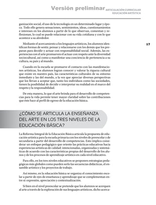 ARTICULACIÓN CURRICULAR
EDUCACIÓN ARTÍSTICA
ganización social, el uso de la tecnología en un determinado lugar y épo-
ca. Todo ello genera sensaciones, sentimientos, ideas, cuestionamientos
e intereses en los alumnos a partir de lo que observan, comentan y re-
flexionan, lo cual se puede relacionar con su vida cotidiana y con lo que
acontece a su alrededor.
Mediante el acercamiento a los lenguajes artísticos, los alumnos iden-
tifican formas de sentir, pensar y relacionarse con los demás que los pre-
paran para decidir y actuar con responsabilidad social. Además, las ex-
periencias con el arte promueven el actuar con respeto ante la diversidad
sociocultural, así como a manifestar una conciencia de pertenencia a su
cultura, su país y al mundo.
Cuando en la escuela se promueve el contacto con las manifestacio-
nes artísticas, los alumnos logran conocer y valorar la riqueza cultural
que existe en nuestro país, las características culturales de su entorno
inmediato y las del mundo, a la vez que apreciar diversas perspectivas
que los llevan a aceptar que, tanto los individuos como las sociedades,
tienen la posibilidad de decidir e interpretar su realidad en el marco del
respeto y la responsabilidad.
De esta manera, lo que el arte brinda para el desarrollo de competen-
cias para la vida permite tener mayor claridad sobre las contribuciones
que éste hace al perfil de egreso de la educación básica.
¿CÓMO SE ARTICULA LA ENSEÑANZA
DEL ARTE EN LOS TRES NIVELES DE LA
EDUCACIÓN BÁSICA?
La Reforma Integral de la Educación Básica articula la propuesta de edu-
cación artística para la escuela primaria con los niveles de preescolar y de
secundaria a partir del desarrollo de competencias. Esto implica consi-
derar un enfoque pedagógico que oriente las prácticas educativas hacia
experiencias artísticas de calidad: intencionadas, organizadas y sistemá-
ticas de acuerdo con las características propias del desarrollo de los alu-
nos y de los procesos de aprendizaje artístico en cada nivel educativo.
Para ello, en los tres niveles educativos se proponen estrategias peda-
gógicas más globales como pueden serlo las secuencias didácticas, el en-
samble artístico y los proyectos de trabajo.
Así mismo, en la educación básica se organiza el conocimiento esco-
lar a partir de ejes de enseñanza y aprendizaje que se complementan en-
tre sí: expresión, apreciación y contextualización.
Si bien en el nivel preescolar se pretende que los alumnos se acerquen
al arte a través de la exploración de sus lenguajes artísticos, dicho acerca-
17
Versión preliminar
 