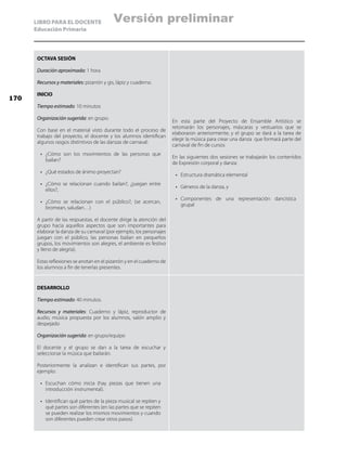 LIBRO PARA EL DOCENTE
Educación Primaria
OCTAVA SESIÓN
Duración aproximada: 1 hora
Recursos y materiales: pizarrón y gis, lápiz y cuaderno.
INICIO
Tiempo estimado: 10 minutos
Organización sugerida: en grupo.
Con base en el material visto durante todo el proceso de
trabajo del proyecto, el docente y los alumnos identifican
algunos rasgos distintivos de las danzas de carnaval:
•	 ¿Cómo son los movimientos de las personas que
bailan?
•	 ¿Qué estados de ánimo proyectan?
•	 ¿Cómo se relacionan cuando bailan?, ¿juegan entre
ellos?,
•	 ¿Cómo se relacionan con el público?, (se acercan,
bromean, saludan…)
A partir de las respuestas, el docente dirige la atención del
grupo hacia aquellos aspectos que son importantes para
elaborar la danza de su carnaval (por ejemplo, los personajes
juegan con el público, las personas bailan en pequeños
grupos, los movimientos son alegres, el ambiente es festivo
y lleno de alegría).
Estas reflexiones se anotan en el pizarrón y en el cuaderno de
los alumnos a fin de tenerlas presentes.
En esta parte del Proyecto de Ensamble Artístico se
retomarán los personajes, máscaras y vestuarios que se
elaboraron anteriormente; y el grupo se dará a la tarea de
elegir la música para crear una danza que formará parte del
carnaval de fin de cursos
En las siguientes dos sesiones se trabajarán los contenidos
de Expresión corporal y danza:
•	 Estructura dramática elemental
•	 Géneros de la danza, y
•	 Componentes de una representación dancística
grupal
DESARROLLO
Tiempo estimado: 40 minutos.
Recursos y materiales: Cuaderno y lápiz, reproductor de
audio, música propuesta por los alumnos, salón amplio y
despejado
Organización sugerida: en grupo/equipo
El docente y el grupo se dan a la tarea de escuchar y
seleccionar la música que bailarán.
Posteriormente la analizan e identifican sus partes, por
ejemplo:
•	 Escuchan cómo inicia (hay piezas que tienen una
introducción instrumental).
•	 Identifican qué partes de la pieza musical se repiten y
qué partes son diferentes (en las partes que se repiten
se pueden realizar los mismos movimientos y cuando
son diferentes pueden crear otros pasos)
170
Versión preliminar
 