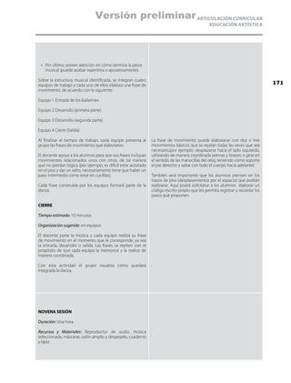 ARTICULACIÓN CURRICULAR
EDUCACIÓN ARTÍSTICA
•	 Por último, ponen atención en cómo termina la pieza
musical (puede acabar repentina o apurativamente).
Sobre la estructura musical identificada, se integran cuatro
equipos de trabajo y cada uno de ellos elabora una frase de
movimiento, de acuerdo con lo siguiente:
Equipo 1 Entrada de los bailarines
Equipo 2 Desarrollo (primera parte)
Equipo 3 Desarrollo (segunda parte)
Equipo 4 Cierre (Salida)
Al finalizar el tiempo de trabajo, cada equipo presenta al
grupo las frases de movimiento que elaboraron.
El docente apoya a los alumnos para que sus frases incluyan
movimientos relacionados unos con otros, de tal manera
que no pierdan lógica (por ejemplo, es difícil estar acostado
en el piso y dar un salto, necesariamente tiene que haber un
paso intermedio como estar en cuclillas).
Cada frase construida por los equipos formará parte de la
danza.
CIERRE
Tiempo estimado: 10 minutos
Organización sugerida: en equipos
El docente pone la música y cada equipo realiza su frase
de movimiento en el momento que le corresponde, ya sea
la entrada, desarrollo o salida. Las frases se repiten con el
propósito de que cada equipo la memorice y la realice de
manera coordinada.
Con esta actividad el grupo visualiza cómo quedará
integrada la danza.
La frase de movimiento puede elaborarse con dos o tres
movimientos básicos que se repitan todas las veces que sea
necesario,(por ejemplo: desplazarse hacia el lado izquierdo,
utilizando de manera coordinada piernas y brazos; o girar en
el sentido de las manecillas del reloj, teniendo como soporte
el pie derecho y saltar con todo el cuerpo hacia adelante)
También será importante que los alumnos piensen en los
trazos de piso (desplazamientos por el espacio) que podrán
realizarse. Aquí podrá solicitarse a los alumnos elaborar un
código escrito propio que les permita registrar y recordar los
pasos que proponen.
NOVENA SESIÓN
Duración: Una hora
Recursos y Materiales: Reproductor de audio, música
seleccionada, máscaras, salón amplio y despejado, cuaderno
y lápiz
171
Versión preliminar
 