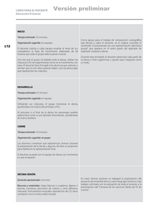 LIBRO PARA EL DOCENTE
Educación Primaria
INICIO
Tiempo estimado: 25 minutos
Organización sugerida: en equipos
El docente solicita a cada equipo enseñar al resto de sus
compañeros la frase de movimiento elaborada, de tal
manera que todo el grupo baile la pieza musical.
Una vez que el grupo ha bailado toda la danza, utilizan las
máscaras a fin de experimentar cómo es el movimiento con
estas. El docente hace hincapié a los alumnos que piensen y
sientan que no son ellos quienes bailan, sino los personajes
que representan las máscaras.
Como apoyo para el trabajo de composición coreográfica
que llevará a cabo el docente, se le sugiere consultar el
contenido “Componentes de una representación dancística
grupal” que aparece en el sexto grado del apartado de
expresión corporal y danza.
Durante esta actividad, el docente observará cada parte de
la danza y hará sugerencias y ajustes para integrarla como
un todo.
DESARROLLO
Tiempo estimado: 25 minutos
Organización sugerida: en equipo
Utilizando sus máscaras, el grupo memoriza la danza,
ajustándola a la música (de principio a fin).
Al principio o al final de la danza los personajes podrán
relacionarse entre sí; por ejemplo bromeando, saludándose
de mano, etcétera.
CIERRE
Tiempo estimado: 10 minutos
Organización sugerida: en grupo
Los alumnos comentan que experiencias vivieron durante
la presentación de la danza y algunos de ellos se proponen
para bailarla en la representación final.
El docente acuerda con el equipo de danza, los momentos
en que ensayarán.
DÉCIMA SESIÓN
Duración aproximada: Una hora
Recursos y materiales: Hojas blancas o cuaderno, lápices o
plumas, cartulinas, plumones de colores y cinta adhesiva,
máscaras, instrumentos musicales, reproductor de CD, disco
compacto con la música seleccionada.
En estas últimas sesiones se trabajará la organización del
proyecto de ensamble de los cuatro lenguajes artísticos. Este
trabajo culminará con la evaluación de todo el proceso y la
presentación del “Carnaval de los alumnos (fiesta de fin de
cursos)”.
172
Versión preliminar
 