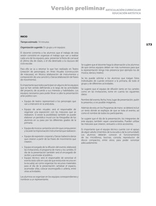 ARTICULACIÓN CURRICULAR
EDUCACIÓN ARTÍSTICA
INICIO
Tiempo estimado: 10 minutos
Organización sugerida: En grupo y en equipos
El docente comenta a los alumnos que el trabajo de esta
sesión consistirá en organizar el trabajo que van a realizar
cada uno de los equipos, para presentar la fiesta de carnaval
el último día de clases, o el día destinado a la clausura del
ciclo escolar.
Para ello se va a retomar lo que han realizado en Teatro
(creación de personajes), en Artes Visuales (construcción
de máscaras), en Música (elaboración de instrumentos y
composición de una canción) y Danza (elaboración de frases
de movimiento).
Es importante que todos participen en alguno de los equipos
que se han venido definiendo a lo largo de las actividades
del proyecto, de acuerdo a sus intereses y habilidades. Los
equipos necesarios para poder llevar a cabo la presentación
ante público son:
•	 Equipo de teatro: representará a los personajes que
van a intervenir en la anécdota.
•	 Equipo de artes visuales: será el responsable de
organizar una exposición con las máscaras que se
realizaron. Si existe la posibilidad, también se puede
elaborar un periódico mural con las fotografías de los
alumnos en su paso por los diferentes grados de la
primaria.
•	 Equipodemúsica:cantarálacanciónquecompusieron
y tocarán la improvisación instrumental que realizaron.
•	 Equipo de expresión corporal y Danza: bailará la danza
que crearon a partir de las frases de movimiento que
crearon.
•	 Equipo encargado de la difusión del evento: elaborará
las invitaciones, el programa de mano y los carteles. El
día de la presentación también será el encargado de
recibir y acomodar al público.
•	 Equipo técnico: será el responsable de sonorizar el
evento (esto sólo en caso de que exista este recurso en
la escuela); así como organizar los recursos materiales
para el día de la presentación: señalizar el espacio,
acomodar sillas, colocar escenografía o utilería, entre
otras actividades.
Los alumnos se organizan en los equipos correspondientes y
nombran a un representante.
Se sugiere que el docente haga la observación a los alumnos
de que ciertos equipos deben ser más numerosos para que
la representación tenga más presencia (por ejemplo los de
música, danza y teatro).
Se les puede solicitar a los alumnos que traigan fotos
individuales de cuando entraron a la primaria, de todo el
grupo y de diferentes actividades.
Se sugiere que el equipo de difusión tanto en los carteles
como en las invitaciones, tome en cuenta los siguientes
datos:
Nombre del evento, fecha, hora, lugar de presentación, quién
lo presenta y si es posible imágenes.
Además de esto, en los Programas de mano se deberá incluir
un texto donde se explique de que se trata el evento, así
como el nombre de todos los participantes.
Se sugiere que el día de la presentación, los integrantes de
este equipo, también vayan caracterizados. Pueden utilizar
las máscaras que crearon, vestuario u otros accesorios.
Es importante que el equipo técnico cuente con el apoyo
de algún adulto (miembro de la escuela o de la comunidad).
Los alumnos deberán conocer el funcionamiento
de los micrófonos, bocinas, consola, reproductor de
discos compactos, entre otros; para poder sonorizar
adecuadamente.
173
Versión preliminar
 