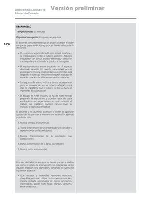 LIBRO PARA EL DOCENTE
Educación Primaria
DESARROLLO
Tiempo estimado: 35 minutos
Organización sugerida: En grupo y en equipos
El docente conjuntamente con el grupo acuerdan el orden
en que se presentarán los equipos, el día de la fiesta de fin
de cursos:
•	 El equipo encargado de la difusión estará situado en
la entrada, para recibir al público asistente. Algunos
integrantes van a estar ahí todo el tiempo, y otros van
a acompañar y a acomodar al público a sus lugares.
•	 El equipo técnico estará instalado en el espacio
destinado para ello, (En caso de que exista el recurso
puede poner música propia de carnaval, mientras está
llegando el público). Previamente habrán marcado el
espacio, colocado las sillas, escenografía, utilería, etc.
•	 Los equipos de teatro, música y danza, se prepararán
para su intervención en un espacio adaptado para
ello. Es importante que el público no los vea hasta el
momento de su actuación.
•	 El equipo de Artes Visuales, ya ha de haber tenido
preparada la exposición, y pueden estar ahí para
explicarles a los espectadores en qué consistió el
trabajo que realizaron (pueden incluso llevar su
máscara y estar caracterizados),
El docente y los alumnos acuerdan el orden de aparición
(guión) de los que van a intervenir en escena. Un ejemplo
puede ser este:
1.	Música (entrada instrumental)
2.	Teatro (intervención de un presentador y/o narrador, y
representación de las anécdotas)
3.	Música (Interpretación de la canción/es que
compusieron)
4.	Danza (presentación de la danza que crearon)
5.	Música (salida instrumental)
Una vez definidos los equipos, las tareas que van a realizar,
así como el orden de intervención; los integrantes de los
equipos elaboran una planeación. tomando en cuenta los
siguientes aspectos:
•	 Qué recursos y materiales necesitan: máscaras,
maquillaje, vestuario, utilería, instrumentos musicales,
música grabada, reproductor de discos compactos,
escenografía, papel kraft, hojas blancas, cartulina,
entre otras cosas.
174
Versión preliminar
 