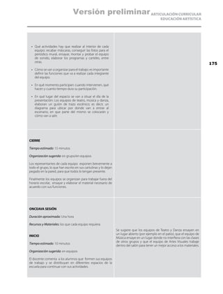 ARTICULACIÓN CURRICULAR
EDUCACIÓN ARTÍSTICA
•	 Qué actividades hay que realizar al interior de cada
equipo: recabar máscaras, conseguir las fotos para el
periódico mural, ensayar, montar y probar el equipo
de sonido, elaborar los programas y carteles, entre
otras.
•	 Cómo se van a organizar para el trabajo: es importante
definir las funciones que va a realizar cada integrante
del equipo.
•	 En qué momento participan: cuando intervienen, qué
hacen y cuanto tiempo dura su participación.
•	 En qué lugar del espacio se van a situar el día de la
presentación: Los equipos de teatro, música y danza,
elaboran un guión de trazo escénico; es decir, un
diagrama para ubicar por donde van a entrar al
escenario, en que parte del mismo se colocarán y
cómo van a salir.
CIERRE
Tiempo estimado: 15 minutos
Organización sugerida: en grupo/en equipos
Los representantes de cada equipo exponen brevemente a
todo el grupo, lo que han escrito en sus cartulinas y lo dejan
pegado en la pared, para que todos lo tengan presente.
Finalmente los equipos se organizan para trabajar fuera del
horario escolar, ensayar y elaborar el material necesario de
acuerdo con sus funciones.
ONCEAVA SESIÓN
Duración aproximada: Una hora
Recursos y Materiales: los que cada equipo requiera.
INICIO
Tiempo estimado: 10 minutos
Organización sugerida: en equipos
El docente comenta a los alumnos que formen sus equipos
de trabajo y se distribuyan en diferentes espacios de la
escuela para continuar con sus actividades.
Se sugiere que los equipos de Teatro y Danza ensayen en
un lugar abierto (por ejemplo en el patio), que el equipo de
Música ensaye en un lugar donde no interfiera con las clases
de otros grupos y que el equipo de Artes Visuales trabaje
dentro del salón para tener un mejor acceso a los materiales.
175
Versión preliminar
 