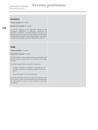 LIBRO PARA EL DOCENTE
Educación Primaria
DESARROLLO
Tiempo estimado: 40 minutos
Organización sugerida: en equipos
Los alumnos trabajan en sus respectivos equipos, ya sea
ensayando, preparando la exposición, diseñando los
materiales de difusión, haciendo pruebas de sonido, etc. El
docente se acerca a cada uno de los equipos mientras están
trabajando para orientar, aclarar dudas, realizar comentarios
y apoyar las actividades que están haciendo los alumnos.
CIERRE
Tiempo estimado: 10 minutos
Organización sugerida: en grupo
El docente llama a los alumnos para que se reúnan en el
salón de clases y puedan hacer una evaluación del trabajo
realizado.
De manera grupal realiza las siguientes preguntas:
•	 ¿Lograron terminar su trabajo? En caso de que no
lo hayan concluido, les pregunta: ¿Qué les falta por
hacer?
•	 ¿Qué dificultades se les han presentado?
El docente comenta a los alumnos que en la próxima sesión
se va a llevar a cabo el ensayo general con la participación
de todo grupo, así como con los elementos y recursos
necesarios.
176
Versión preliminar
 