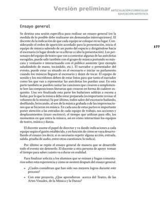 ARTICULACIÓN CURRICULAR
EDUCACIÓN ARTÍSTICA
Ensayo general
Se destina una sesión específica para realizar un ensayo general (en la
medida de lo posible debe realizarse sin demasiadas interrupciones). El
docente da la indicación de que cada equipo se coloque en su lugar. Con-
siderando el orden de aparición acordado para la presentación, inicia el
equipo de música saliendo de un punto del espacio y dirigiéndose hacia
el escenario (o lugar donde se va a llevar a cabo la presentación). Los per-
sonajes del equipo de teatro que van a comentar algunas de las anécdotas
escogidas, puede salir también con el grupo de música portando su más-
cara y vestuario e interactuando con el público asistente (por ejemplo
saludándolo de mano, tocándolo, etc.). El narrador o presentador del
evento, puede estar ya situado en el escenario e iniciar su parlamento
cuando los músicos lleguen al escenario y dejen de tocar. El equipo de
sonido y los micrófonos deben de estar listos para que tanto el narrador
como los que van a representar las anécdotas los puedan usar. En esta
parte también se pueden cantar las canciones que crearon o simplemen-
te leer las composiciones literarias que crearon en forma de cadáver ex-
quisito. Una vez finalizada esta parte los bailarines saldrán a escena a
bailar, por lo que la música debe estar preparada (es importante revisar el
volumen de la misma).Ya por último, todos salen del escenario bailando,
desfilando, brincando, al son de la música grabada o de las improvisacio-
nes que se hicieron en música. En cada una de estas partes es importante
poner atención a las entradas de cada equipo de trabajo, sus acciones y
desplazamientos (trazo escénico), el tiempo que utilizan para ello, los
momentos en que entra la música, así en cómo interactúan los equipos
de teatro, música y danza.
El docente asume el papel de director y va dando indicaciones a cada
equipo según el guión establecido, y en función de cómo se vaya desarro-
llando el ensayo (es decir, si es necesario repetir alguna acción, entrada,
salida, prueba de audio, entre otras cuestiones; lo indica).
Por último se repite el ensayo general de manera que se desarrolle
todo el evento sin detenerlo. El docente u otra persona de apoyo toman
el tiempo para saber cuánto va a durar en realidad.
Para finalizar solicita a los alumnos que se reúnan y hagan comenta-
rios sobre esta experiencia y cómo se sienten después del ensayo general.
•	 ¿Cuales consideran que han sido sus mejores logros durante este
proceso?
•	 Con este proyecto, ¿Que aprendieron  acerca del Teatro, de las
Artes Visuales, de la Música y la Danza?
177
Versión preliminar
 