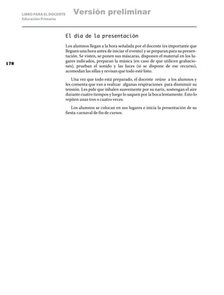 LIBRO PARA EL DOCENTE
Educación Primaria
El día de la presentación
Los alumnos llegan a la hora señalada por el docente (es importante que
lleguen una hora antes de iniciar el evento) y se preparan para su presen-
tación. Se visten, se ponen sus máscaras, disponen el material en los lu-
gares indicados, preparan la música (en caso de que utilicen grabacio-
nes), prueban el sonido y las luces (si se dispone de ese recurso),
acomodan las sillas y revisan que todo esté listo.
Una vez que todo está preparado, el docente reúne a los alumnos y
les comenta que van a realizar algunas respiraciones para disminuir su
tensión. Les pide que inhalen suavemente por su nariz, sostengan el aire
durante cuatro tiempos y luego lo saquen por la boca lentamente. Esto lo
repiten unas tres o cuatro veces.
Los alumnos se colocan en sus lugares e inicia la presentación de su
fiesta-carnaval de fin de cursos.
178
Versión preliminar
 