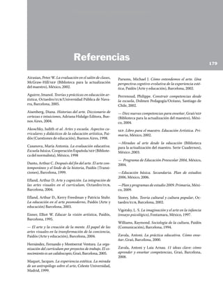 ARTICULACIÓN CURRICULAR
EDUCACIÓN ARTÍSTICA
	 Referencias
Airasian, Peter W. La evaluación en el salón de clases,
McGraw-Hill/sep (Biblioteca para la actualización
del maestro), México, 2002.
Aguirre, Imanol. Teorías y prácticas en educación ar-
tística, Octaedro/eub/Universidad Pública de Nava-
rra, Barcelona, 2005.
Aisenberg, Diana. Historias del arte. Diccionario de
certezas e intuiciones, Adriana Hidalgo Editora, Bue-
nos Aires, 2004.
Akoschky, Judith et al. Artes y escuela. Aspectos cu-
rriculares y didácticos de la educación artística, Pai-
dós (Cuestiones de educación), Buenos Aires, 1998.
Casanova, María Antonia. La evaluación educativa.
Escuela básica, Cooperación Española/sep (Bibliote-
ca del normalista), México, 1998
Danto, Arthur C. Después del fin del arte. El arte con-
temporáneo y el linde de la historia, Paidós (Transi-
ciones), Barcelona, 1999.
Efland, Arthur D. Arte y cognición. La integración de
las artes visuales en el currículum, Octaedro/eub,
Barcelona, 2004.
Efland, Arthur D., Kerry Freedman y Patricia Stuhr.
La educación en el arte posmoderno, Paidós (Arte y
educación) Barcelona, 2003.
Eisner, Elliot W. Educar la visión artística, Paidós,
Barcelona, 1995.
— El arte y la creación de la mente. El papel de las
artes visuales en la transformación de la conciencia,
Paidós (Arte y educación), Barcelona, 2004.
Hernández, Fernando y Montserrat Ventura. La orga-
nización del currículum por proyectos de trabajo. El co-
nocimientoesuncalidoscopio,Graó,Barcelona,2005.
Maquet, Jacques. La experiencia estética. La mirada
de un antropólogo sobre el arte, Celeste Universidad,
Madrid, 1999.
Parsons, Michael J. Cómo entendemos el arte. Una
perspectiva cogntivo-evolutiva de la experiencia esté-
tica, Paidós (Arte y educación), Barcelona, 2002.
Perrenoud, Philippe. Construir competencias desde
la escuela, Dolmen Pedagogía/Océano, Santiago de
Chile, 2002.
— Diez nuevas competencias para enseñar, Graó/sep
(Biblioteca para la actualización del maestro), Méxi-
co, 2004.
sep. Libro para el maestro. Educación Artística. Pri-
maria, México, 2002.
—Miradas al arte desde la educación (Biblioteca
para la actualización del maestro. Serie Cuadernos),
México ,2003.
— Programa de Educación Preescolar 2004, México,
2004.
—Educación básica. Secundaria. Plan de estudios
2006, México, 2006.
—Plan y programas de estudio 2009. Primaria, Méxi-
co, 2009.
Storey, John. Teoría cultural y cultura popular, Oc-
taedro/eub, Barcelona, 2002.
Vigotsky, L. S. La imaginación y el arte en la infancia
(ensayo psicológico), Fontamara, México, 1997.
Williams, Raymond. Sociología de la cultura, Paidós
(Comunicación), Barcelona, 1994.
Zavala, Antoni. La práctica educativa. Cómo ense-
ñar, Graó, Barcelona, 2000.
Zavala, Antoni y Laia Arnau. 11 ideas clave: cómo
aprender y enseñar competencias, Graó, Barcelona,
2008.
179
Versión preliminar
 