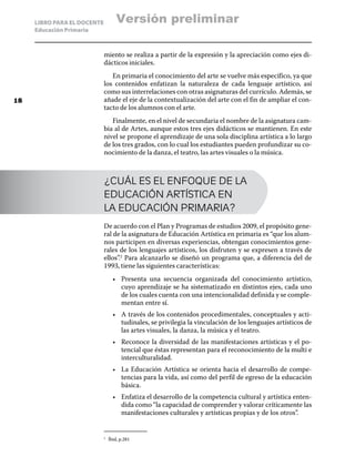 LIBRO PARA EL DOCENTE
Educación Primaria
miento se realiza a partir de la expresión y la apreciación como ejes di-
dácticos iniciales.
En primaria el conocimiento del arte se vuelve más específico, ya que
los contenidos enfatizan la naturaleza de cada lenguaje artístico, así
como sus interrelaciones con otras asignaturas del currículo. Además, se
añade el eje de la contextualización del arte con el fin de ampliar el con-
tacto de los alumnos con el arte.
Finalmente, en el nivel de secundaria el nombre de la asignatura cam-
bia al de Artes, aunque estos tres ejes didácticos se mantienen. En este
nivel se propone el aprendizaje de una sola disciplina artística a lo largo
de los tres grados, con lo cual los estudiantes pueden profundizar su co-
nocimiento de la danza, el teatro, las artes visuales o la música.
¿CUÁL ES EL ENFOQUE DE LA
EDUCACIÓN ARTÍSTICA EN
LA EDUCACIÓN PRIMARIA?
De acuerdo con el Plan y Programas de estudios 2009, el propósito gene-
ral de la asignatura de Educación Artística en primaria es “que los alum-
nos participen en diversas experiencias, obtengan conocimientos gene-
rales de los lenguajes artísticos, los disfruten y se expresen a través de
ellos”.2
Para alcanzarlo se diseñó un programa que, a diferencia del de
1993, tiene las siguientes características:
•	 Presenta una secuencia organizada del conocimiento artístico,
cuyo aprendizaje se ha sistematizado en distintos ejes, cada uno
de los cuales cuenta con una intencionalidad definida y se comple-
mentan entre sí.
•	 A través de los contenidos procedimentales, conceptuales y acti-
tudinales, se privilegia la vinculación de los lenguajes artísticos de
las artes visuales, la danza, la música y el teatro.
•	 Reconoce la diversidad de las manifestaciones artísticas y el po-
tencial que éstas representan para el reconocimiento de la multi e
interculturalidad.
•	 La Educación Artística se orienta hacia el desarrollo de compe-
tencias para la vida, así como del perfil de egreso de la educación
básica.
•	 Enfatiza el desarrollo de la competencia cultural y artística enten-
dida como “la capacidad de comprender y valorar críticamente las
manifestaciones culturales y artísticas propias y de los otros”.
2
	 Íbid, p.281
18
Versión preliminar
 