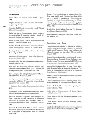 LIBRO PARA EL DOCENTE
Educación Primaria
Artes visuales
Acaso, María. El lenguaje visual, Paidós, España,
2006.
Argullo, Rafael et al. El arte. Los estilos artísticos, Ca-
rroggio, España (s/f).
Arnheim, Rudolf. Arte y percepción visual, Alianza
Editorial, España, 2002.
Badia, Marta et al. Figuras, formas, colores: propues-
tas para trabajar la educación plástica y visual, La-
boratorio Educativo, Venezuela, 2003.
Berrocal, Marta (coord.) (2005), Menús de educación
plástica y visual, Barcelona, Graó.
Dondis, Donis A. La sintaxis de la imagen, introduc-
ción al alfabeto visual, Gustavo Gili, España, 2008.
Enciclopedia Universal del Arte. Comprender el arte,
Nauta, España, 1981.
Kandinsky, Wasssily. Punto y línea sobre plano, An-
drómeda, México, 2007.
Lancaster, John. Las artes en la educación primaria,
Morata, Madrid, 1997.
Nun, Berta et al. Educación plástica. Expresión, arte,
creación, Novedades Educativas (0 a 5. La educación
en los primeros años, 12), Buenos Aires, 1999.
Pino, Georgina. Las artes plásticas, Universidad Es-
tatal a Distancia, Costa Rica, 2005.
sep. Aprender a mirar. Imágenes para la escuela pri-
maria, (portafolio con 40 imágenes de obras artísticas
y guía impresa), México, 1998.
— Didáctica de los medios de comunicación, México,
1998.
—Educación básica. Secundaria. Artes. Artes Visua-
les. Programa de estudios 2006, México, 2006.
Spravkin, Mariana. “La plástica como disciplina es-
colar y como práctica de la enseñanza”, en Miradas al
Arte desde la Educación, sep (Biblioteca para la ac-
tualización del maestro. Serie Cuadernos), México,
2003.
Spravkin, Mariana et al. Artes plásticas. Caminos
para crear, apreciar y crear, Novedades Educativas (0
a 5. la educación en los primeros años, 51), Buenos
Aires, 1997.
Tonucci, Francesco.“Prólogo”, en Los materiales, An-
dreu Roca (trad.), Abril Editorial, Barcelona, 1990,
pp. 15-19 (citado en sep, Escuela y Contexto Social.
Iniciación al trabajo Escolar. Licenciatura en Educa-
ción Preescolar. Programas y materiales de apoyo
para el estudio. Primer y Segundo semestres, México,
2002, p. 92).
Triadó, Juan Ramón y Rosa Subirana. Las claves de
arte, Planeta, Barcelona, 1994.
Villafaña Gómez, Georgina. Educación Visual, Tri-
llas, México, 2007.
Expresión corporal y danza
Aragón Monroy, Fernando. “La Reforma de la Educa-
ción Secundaria y su enfoque educativo de la danza”,
en Correo del maestro. Revista para profesores de
educación básica, año xii, núm. 138, noviembre,
México, 2007.
Aragón Monroy, Fernando y Laura Izquierdo Jazpea-
do. Artes. Danza. Antología. Primer Taller de Actua-
lización sobre el Programa de Estudios 2006. Reforma
de la Educación Secundaria, sep, México, 2006.
Aragón Monroy, Fernando et al. Artes. Danza. Anto-
logía. Segundo Taller de Actualización sobre el Pro-
grama de Estudios 2006. Reforma de la Educación
Secundaria, sep, México, 2007.
Barlow, Wilfred. El principio de Matthias Alexander,
Paidós, México, 1974.
Calais-Germain, Blandine. Anatomía para el movi-
miento, La Liebre de Marzo (2 tomos), España, 2004.
Castañer Balcells, Marta. Expresión corporal y dan-
za, inde, España, 2000.
Dallal, Alberto. Cómo acercarse a la danza, Plaza y
Valdés, México, 2000.
García Ruso, H. Ma. La danza en la escuela, inde,
España, 1997.
Laban, Rudolf. Danza educativa moderna, Paidós,
México, 1989.
Lavalle, Josefina. Historias en movimiento: juguemos
a crear danzas, Conaculta/Fonca, México, 2007.
180
Versión preliminar
 