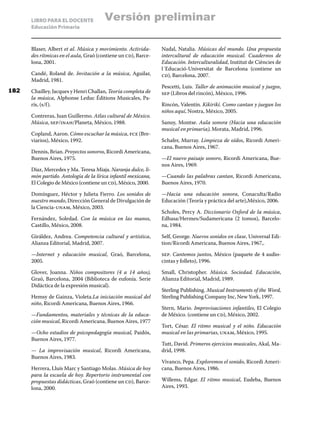 LIBRO PARA EL DOCENTE
Educación Primaria
Blaser, Albert et al. Música y movimiento. Activida-
des rítmicas en el aula, Graó (contiene un cd), Barce-
lona, 2001.
Candé, Roland de. Invitación a la música, Aguilar,
Madrid, 1981.
Chailley, Jacques y Henri Challan, Teoría completa de
la música, Alphonse Leduc Éditions Musicales, Pa-
rís, (s/f).
Contreras, Juan Guillermo. Atlas cultural de México.
Música, sep/inah/Planeta, México, 1988.
Copland, Aaron. Cómo escuchar la música, fce (Bre-
viarios), México, 1992.
Dennis, Brian. Proyectos sonoros, Ricordi Americana,
Buenos Aires, 1975.
Díaz, Mercedes y Ma. Teresa Miaja. Naranja dulce, li-
món partido. Antología de la lírica infantil mexicana,
El Colegio de México (contiene un cd), México, 2000.
Domínguez, Héctor y Julieta Fierro. Los sonidos de
nuestro mundo, Dirección General de Divulgación de
la Ciencia-unam, México, 2003.
Fernández, Soledad. Con la música en las manos,
Castillo, México, 2008.
Giráldez, Andrea. Competencia cultural y artística,
Alianza Editorial, Madrid, 2007.
—Internet y educación musical, Graó, Barcelona,
2005.
Glover, Joanna. Niños compositores (4 a 14 años),
Graó, Barcelona, 2004 (Biblioteca de eufonía. Serie
Didáctica de la expresión musical).
Hemsy de Gainza, Violeta.La iniciación musical del
niño, Ricordi Americana, Buenos Aires, 1966.
—Fundamentos, materiales y técnicas de la educa-
ción musical, Ricordi Americana, Buenos Aires, 1977
—Ocho estudios de psicopedagogía musical, Paidós,
Buenos Aires, 1977.
— La improvisación musical, Ricordi Americana,
Buenos Aires, 1983.
Herrera, Lluís Marc y Santiago Molas. Música de hoy
para la escuela de hoy. Repertorio instrumental con
propuestas didácticas, Graó (contiene un cd), Barce-
lona, 2000.
Nadal, Natalia. Músicas del mundo. Una propuesta
intercultural de educación musical. Cuadernos de
Educación. Interculturalidad, Institut de Ciències de
l´Educació-Universitat de Barcelona (contiene un
cd), Barcelona, 2007.
Pescetti, Luis. Taller de animación musical y juegos,
sep (Libros del rincón), México, 1996.
Rincón, Valentín. Kikirikí. Como cantan y juegan los
niños aquí, Nostra, México, 2005.
Sanuy, Montse. Aula sonora (Hacia una educación
musical en primaria), Morata, Madrid, 1996.
Schafer, Murray. Limpieza de oídos, Ricordi Ameri-
cana, Buenos Aires, 1967.
—El nuevo paisaje sonoro, Ricordi Americana, Bue-
nos Aires, 1969.
—Cuando las palabras cantan, Ricordi Americana,
Buenos Aires, 1970.
—Hacia una educación sonora, Conaculta/Radio
Educación (Teoría y práctica del arte),México, 2006.
Scholes, Percy A. Diccionario Oxford de la música,
Edhasa/Hermes/Sudamericana (2 tomos), Barcelo-
na, 1984.
Self, George. Nuevos sonidos en clase, Universal Edi-
tion/Ricordi Americana, Buenos Aires, 1967,.
sep. Cantemos juntos, México (paquete de 4 audio-
cintas y folleto), 1996.
Small, Christopher. Música. Sociedad. Educación,
Alianza Editorial, Madrid, 1989.
Sterling Publishing. Musical Instruments of the Word,
Sterling Publishing Company Inc, New York, 1997.
Stern, Mario. Improvisaciones infantiles, El Colegio
de México. (contiene un cd), México, 2002.
Tort, César. El ritmo musical y el niño. Educación
musical en las primarias, unam, México, 1995.
Tutt, David. Primeros ejercicios musicales, Akal, Ma-
drid, 1998.
Vivanco, Pepa. Exploremos el sonido, Ricordi Ameri-
cana, Buenos Aires, 1986.
Willems, Edgar. El ritmo musical, Eudeba, Buenos
Aires, 1993.
182
Versión preliminar
 