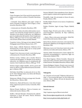 ARTICULACIÓN CURRICULAR
EDUCACIÓN ARTÍSTICA
Teatro
Cañas Torregosa, José. El por qué de la expresión dra-
mática en los centros escolares, Octaedro, Barcelona,
1994.
—Actuando. Guía didáctica para jugar contigo al
teatro, Octaedro (Cuadernos. Serie Lengua y comu-
nicación), Barcelona, 1999
—Actuar para ser, Octaedro, Barcelona, 1999.
—“Cuando las niñas y los niños suben juntos a un es-
cenario: una invitación al juego teatral en el aula”, en
Miradas al arte desde la educación, sep (Biblioteca
para la actualización del maestro. Serie Cuadernos),
México, 2003, pp. 47-66. Cervera, Juan (1996), Inicia-
ción al teatro, Bruño (Nueva escuela) Madrid.
Cossettini, Leticia. Del juego al arte infantil, Eudeba
(Pedagogía teatral/Niños), Buenos Aires, 1977.
Eines, Jorge y Alfredo Mantovani. Didáctica de la
dramatización. El niño sabe lo que su cuerpo puede
crear, Gedisa, Barcelona, 2008.
Fueguel, Cora. Innovemos el aula: creatividad, grupo
y dramatización, Octaedro Barcelona, 2000.
Jiménez, Lucina. “Cultura, arte y escuela. Hacia la
construcción del debate”, en Miradas al arte desde la
educación, sep (Biblioteca para la actualización del
maestro. Serie Cuadernos), México, 2003, pp. 79-99.
Jiménez, Sergio y Edgar Ceballos. Teoría y praxis del
teatro en México, Grupo Editorial Gaceta (Escenolo-
gía, 1), México, 1988.
McClosky, David Blair. La educación de la voz, Nés-
tor R. Ortiz Oderigo (trad.), Los Libros del Mirasol,
Buenos Aires, 1964.
Mantovani, Alfredo. El teatro un juego más, Noveda-
des Educativas, México, 2004
Merlín Cruz, María del Socorro. A los niños el mejor
teatro. Sugerencias para la escena, Conaculta, Méxi-
co, 2000.
Murray Prisant, Guillermo. Títeres al instante, sep
(Libros del rincón), México, 1996.
Noëlle y Bernard Renoult. Dramatización infantil.
Expresarse a través del teatro, Narcea (Primeros
años), Madrid, 1994.
Parsons,MichaelJ.Cómoentendemoselarte.Unapers-
pectivacogntivo-evolutivadelaexperienciaestética.
Pirandello, Luigi. Seis personajes en busca de autor,
Posada, México, 1985.
Portillo, Rafael. El teatro en tus manos, Complutense,
Madrid, 1995.
Poulter, Christine. Jugar al juego, Ñaque, Madrid,
1987.
Salcedo, Hugo. El teatro para niños en México, Po-
rrúa/Universidad Autónoma de Baja California,
México, 2002.
—Teatro. Obras cortas para representar, Árbol Edi-
torial (Libros del rincón), México, 2002.
Salvat, Ricart. El teatro como texto, como espectáculo,
Montesinos (Biblioteca de divulgación temática, 17),
Barcelona, 1983.
Silberman, Larry et al. Cómo hacer teatro (sin ser des-
cubierto), sep (Libros del rincón), México, 1997.
Tejerina, Isabel. Dramatización y teatro infantil. Di-
mensiones psicopedagógicas y expresivas, Siglo xxi
(Educación), Madrid, 1994.
Ursi, María Eugenia y Héctor González. Manual de
teatro para niños y docentes. Instrucciones para matar
elaburrimiento,NovedadesEducativas,México,2002.
Zamora Rodríguez, Gustavo. El teatro como recurso di-
dáctico.Unaguíaparaelmaestro,Esfinge,México,1999.
Videografía
sep. “El teatro en la escuela”, “Didáctica del teatro es-
colar” y “Los recursos del teatro”, en Serie Educación
Artística. Teatro, México (30 min de duración cada
uno). México, 2000.
Sitios de Internet
Youtube.com
http://sepiensa.org.mx/librero/artes.html
http://lectura.dgme.sep.gob.mx/cdc_int_00.php
http://www.sic.gob.mx/index.php?estado_id=
183
Versión preliminar
 