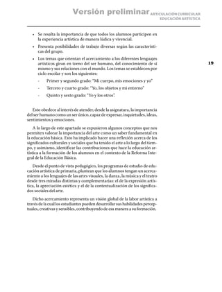 ARTICULACIÓN CURRICULAR
EDUCACIÓN ARTÍSTICA
•	 Se resalta la importancia de que todos los alumnos participen en
la experiencia artística de manera lúdica y vivencial.
•	 Presenta posibilidades de trabajo diversas según las característi-
cas del grupo.
•	 Los temas que orientan el acercamiento a los diferentes lenguajes
artísticos giran en torno del ser humano, del conocimiento de sí
mismo y sus relaciones con el mundo. Los temas se establecen por
ciclo escolar y son los siguientes:
	 -	 Primer y segundo grado: “Mi cuerpo, mis emociones y yo”
	 -	 Tercero y cuarto grado: “Yo, los objetos y mi entorno”
	 -	 Quinto y sexto grado: “Yo y los otros”.
Esto obedece al interés de atender, desde la asignatura, la importancia
del ser humano como un ser único, capaz de expresar, inquietudes, ideas,
sentimientos y emociones.
A lo largo de este apartado se expusieron algunos conceptos que nos
permiten valorar la importancia del arte como un saber fundamental en
la educación básica. Esto ha implicado hacer una reflexión acerca de los
significados culturales y sociales que ha tenido el arte a lo largo del tiem-
po, y asimismo, identificar las contribuciones que hace la educación ar-
tística a la formación de los alumnos en el contexto de la Reforma Inte-
gral de la Educación Básica.
Desde el punto de vista pedagógico, los programas de estudio de edu-
cación artística de primaria, plantean que los alumnos tengan un acerca-
miento a los lenguajes de las artes visuales, la danza, la música y el teatro
desde tres miradas distintas y complementarias: el de la expresión artís-
tica, la apreciación estética y el de la contextualización de los significa-
dos sociales del arte.
Dicho acercamiento representa un visión global de la labor artística a
través de la cual los estudiantes pueden desarrollar sus habilidades percep-
tuales, creativas y sensibles, contribuyendo de esa manera a su formación.
19
Versión preliminar
 