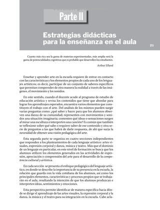 Cuanto más rica sea la gama de materias experimentadas, más amplia será la
gamadepotencialidadescognitivasqueesprobablequedesarrollenlosestudiantes.
Arthur Efland
Enseñar y aprender arte en la escuela requiere de entrar en contacto
con las características y los elementos propios de cada uno de los lengua-
jes artísticos; es decir, participar de un conjunto de saberes específicos
que permitan comprender de otra manera la realidad a través de las imá-
genes, el movimiento y los sonidos.
En este sentido, cuando el docente acude al programa de estudio de
educación artística y revisa los contenidos que tiene que abordar para
lograr los aprendizajes esperados, encuentra varios elementos que cons-
tituyen el trabajo con el arte. Del análisis de los mismos pueden surgir
varias preguntas como: ¿qué saber y hacer para que los alumnos obser-
ven una danza de su comunidad; representen con movimientos y soni-
dos una situación imaginaria; comenten qué ideas o sensaciones surgen
al mirar una escultura o interpreten una canción? Es común que también
se reflexione sobre qué sabe o requiere saber de ese contenido y otra se-
rie de preguntas a las que habrá de darle respuesta, de ahí que surja la
necesidad de obtener una visión pedagógica del arte.
Esta segunda parte se organiza en cuatro secciones independientes
que responden a los planteamientos de cada lenguaje artístico: artes vi-
suales, expresión corporal y danza, música y teatro. Más que el dominio
de un lenguaje en particular, en este nivel de formación se busca que los
alumnos utilicen los elementos generados en las actividades de expre-
sión, apreciación y comprensión del arte para el desarrollo de la compe-
tencia cultural y artística.
En cada sección se presenta el enfoque pedagógico del lenguaje artís-
tico, en donde se describe la importancia de su presencia en la escuela, la
relación que guarda con la vida cotidiana de los alumnos, así como los
principales elementos, características y procesos propios que se trabaja-
rán en el aula, resaltando la intención de que los alumnos produzcan e
interpreten ideas, sentimientos y emociones.
Esta perspectiva permite identificar de manera específica hacia dón-
de se dirige el aprendizaje de las artes visuales, la expresión corporal y la
danza, la música y el teatro para su integración en la escuela. Cabe acla-
21
Estrategias didácticas
para la enseñanza en el aula
Parte II
Versión preliminar
 