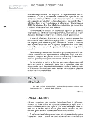 LIBRO PARA EL DOCENTE
Educación Primaria
rar que los lenguajes artísticos comparten ciertos principios que los arti-
culan entre sí, como el desarrollo de la sensibilidad, la percepción y la
creatividad; el trabajo didáctico con los tres ejes de enseñanza y aprendi-
zaje (expresión, apreciación y contextualización); el trabajo individual y
colectivo, el uso de las Tecnologías de la Información y Comunicación
(TIC) y la valoración de la diversidad e interculturalidad que caracteriza
a los seres humanos y a los grupos sociales.
Posteriormente, se enuncian los aprendizajes esperados que plantean
los programas de estudio en cada lenguaje artístico, con la finalidad de que
el docente identifique los logros que se esperan en cada grado escolar.
A partir de ello (y con el propósito de aclarar los aspectos centrales
que se enmarcan en los contenidos programáticos), se resaltan y expli-
can los principales elementos que los conforman. También se incluyen
otros aspectos necesarios para el logro de los aprendizajes; sobre estas
bases se brindan ideas centrales que orientan al docente en su práctica
educativa.
Asimismo se presentan notas ilustrativas, preguntas para reflexionar
sobre la labor educativa, algunas orientaciones para trabajar en el aula,
esquemas, imágenes, fotografías, materiales didácticos y fuentes docu-
mentales que enriquecen y complementan la información.
En este sentido se sugiere al docente que, independientemente del
grado escolar que le corresponde, revise todo el apartado a fin de que
tenga una idea global de los componentes estructurales de los Programas
de Estudio de Educación Artística de primaria y consulte este apartado
cuando así lo crea conveniente.
ARTES
VISUALES
…las artes visuales proporcionan a nuestra percepción una fórmula para
esencializar la vida y a menudo poder valorarla.
E. Eisner
Enfoque educativo
Mirando y tocando, el niño conquista el mundo en el que vive. Constan-
temente, sus ojos transitan por el espacio, se detienen en algún punto y
descubren “cosas”; sus manos exploran gran parte de ellas y las redescu-
bren. Para él, todas las formas visuales que le rodean son fuente de cono-
cimiento que, a través de todos sus sentidos, va descubriendo.
El ser humano desde tiempos antiguos, antes de que estructurara un
lenguaje escrito para comunicarse, comenzó a realizar representaciones
22
Versión preliminar
 