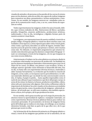 ARTICULACIÓN CURRICULAR
EDUCACIÓN ARTÍSTICA
visuales de animales y de personas en las paredes de las cuevas; lo mismo
pasa con los alumnos, antes de escribir, son capaces de realizar imágenes
para comunicar sus ideas, pensamientos e incluso sentimientos y emo-
ciones. En ese sentido, las imágenes merecen ser estudiadas como so-
porte de la comunicación visual y ésta, a su vez, como forma de expre-
sión no verbal.
Todos experimentamos las imágenes al abrir los ojos al mundo, debi-
do a que vivimos rodeados de ellas. Ilustraciones de libros y portadas,
postales, fotografías, anuncios publicitarios, producciones artísticas,
audiovisuales, y hoy en día, tecnológicas y digitales forman parte de
nuestro acontecer visual diario.
Las imágenes, son representaciones de nuestra realidad; a través de su
propio código, el lenguaje plástico y visual nos dicen muchas cosas, nos
trasladan a otras épocas y a otros espacios para saber cómo vivía la gente,
cómo vestía y qué hacía; describen un sinfín de lugares, brindan infor-
mación acerca de quien las realiza, qué piensan o sienten, entre muchas
cosas más. No obstante, es importante preguntarnos qué estamos ha-
ciendo como docentes para que los alumnos comprendan el lenguaje vi-
sual y se comuniquen a través de las imágenes, a la vez que traspasar su
uso como recurso didáctico.
Anteriormente el trabajo con las artes plásticas en primaria obedecía
a cuestiones relacionadas con procesos de producción. Su finalidad era
que los alumnos manipularan materiales e instrumentos para crear (en el
mejor de los casos), un dibujo, una pintura o una escultura. Si bien, el
enfoque anterior aportaba varios elementos al desarrollo del niño, hoy
en día, no basta sólo con experimentar diversas técnicas y materiales o
saber manejar herramientas. La evolución que ha tenido la creación de
imágenes, en las cuales, se incorporan nuevos procedimientos y se utili-
zan materiales distintos que van desde los más convencionales como la
tela, el triplay, el papel, la piedra… hasta aquellos impensables como el
suelo de una calle por la que transitamos y qué decir del propio cuerpo, la
arena de las minas, la chatarra, la basura, productos comestibles, videos,
sitios web, por mencionar sólo algunos. Esto invita a reflexionar sobre la
importancia de fortalecer las artes visuales en los alumnos acercándolos
tanto a la apreciación, como a la producción de imágenes -sobretodo ar-
tísticas- de tal modo que no sólo sean creadores, sino también especta-
dores críticos, de lo propio y de lo que producen los otros.
En ese sentido, vale la pena recordar que en la etapa de preescolar, los
alumnos tienen la oportunidad de explorar y manipular materiales, así
como experimentar diversas técnicas plásticas básicas para realizar sus
creaciones personales. El acercamiento a la lectura de imágenes forma
parte del trabajo que se realiza en esta etapa, sin embargo, no se enseñan
elementos formales, más bien se parte de lo que ellos ven y de lo que
piensan que ocurre en ellas.
Así, la formación de los alumnos de primaria en el lenguaje plástico y
visual, a través de las imágenes que pueden ser de la naturaleza, de sus
23
Versión preliminar
 