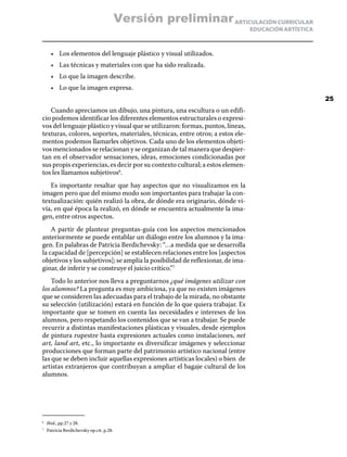 ARTICULACIÓN CURRICULAR
EDUCACIÓN ARTÍSTICA
•	 Los elementos del lenguaje plástico y visual utilizados.
•	 Las técnicas y materiales con que ha sido realizada.
•	 Lo que la imagen describe.
•	 Lo que la imagen expresa.
Cuando apreciamos un dibujo, una pintura, una escultura o un edifi-
cio podemos identificar los diferentes elementos estructurales o expresi-
vos del lenguaje plástico y visual que se utilizaron: formas, puntos, líneas,
texturas, colores, soportes, materiales, técnicas, entre otros; a estos ele-
mentos podemos llamarles objetivos. Cada uno de los elementos objeti-
vos mencionados se relacionan y se organizan de tal manera que despier-
tan en el observador sensaciones, ideas, emociones condicionadas por
sus propis experiencias, es decir por su contexto cultural; a estos elemen-
tos les llamamos subjetivos6
.
Es importante resaltar que hay aspectos que no visualizamos en la
imagen pero que del mismo modo son importantes para trabajar la con-
textualización: quién realizó la obra, de dónde era originario, dónde vi-
vía, en qué época la realizó, en dónde se encuentra actualmente la ima-
gen, entre otros aspectos.
A partir de plantear preguntas-guía con los aspectos mencionados
anteriormente se puede entablar un diálogo entre los alumnos y la ima-
gen. En palabras de Patricia Berdichevsky: “…a medida que se desarrolla
la capacidad de [percepción] se establecen relaciones entre los [aspectos
objetivos y los subjetivos]; se amplía la posibilidad de reflexionar, de ima-
ginar, de inferir y se construye el juicio crítico.”7
Todo lo anterior nos lleva a preguntarnos ¿qué imágenes utilizar con
los alumnos? La pregunta es muy ambiciosa, ya que no existen imágenes
que se consideren las adecuadas para el trabajo de la mirada, no obstante
su selección (utilización) estará en función de lo que quiera trabajar. Es
importante que se tomen en cuenta las necesidades e intereses de los
alumnos, pero respetando los contenidos que se van a trabajar. Se puede
recurrir a distintas manifestaciones plásticas y visuales, desde ejemplos
de pintura rupestre hasta expresiones actuales como instalaciones, net
art, land art, etc., lo importante es diversificar imágenes y seleccionar
producciones que forman parte del patrimonio artístico nacional (entre
las que se deben incluir aquellas expresiones artísticas locales) o bien de
artistas extranjeros que contribuyan a ampliar el bagaje cultural de los
alumnos.
6
	 Ibid., pp.27 y 28.
7
	 Patricia Berdichevsky op.cit. p.28.
25
Versión preliminar
 