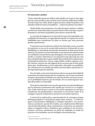 LIBRO PARA EL DOCENTE
Educación Primaria
De materiales a medios
“Si por materiales queremos indicar todo aquello con lo que se hace algo,
que sirve para producir, para inventar, para construir, deberíamos hablar
de todo lo que nos rodea, desde el agua a la tierra, desde las piedras a los
animales,desdeelcuerpoalaspalabras[…]inclusolasplantasylasnubes”8
Desde edades muy tempranas a los niños les gusta explorar y trabajar
con diversos materiales; basta con poner frente a ellos una hoja y un poco
de pintura o una barra de plastilina, para darnos cuenta de ello.
La creación de imágenes no es tarea fácil ya que está supeditada a las
cualidades del material y a la capacidad de tratarlo. Se requiere de ciertas
habilidades para transformar las ideas en formas que otras personas
puedan experimentar.
Si queremos que los alumnos utilicen los materiales como un medio
de expresión; su uso en la escuela debe potenciar el desarrollo de esas
habilidades e ir más allá de una función meramente de distracción de los
alumnos. El contacto con los materiales es una manera de explorar todas
sus cualidades (características que distinguen a las cosas que pueden ser
táctiles o visuales). Determinar si un material es más adecuado que otro
para trabajarlo depende en gran medida del resultado de la exploración y
manipulación del mismo. Cortar, rasgar, doblar, moldear, aplastar, enro-
llar, mezclar, etcétera son sólo algunas de las acciones que el niño puede
hacer para familiarizarse con los materiales y descubrir sus posibilida-
des y limitaciones sin olvidar que dichas acciones deben representar re-
tos importantes para los alumnos.
Por otro lado, es de suma importancia ofrecer una gran diversidad de
materiales a los alumnos para que los comparen, a la vez que encuentren
ventajas y desventajas al trabajar con cada uno de ellos, así como recono-
cer la posibilidad expresiva que les brinda. De ese modo lograrán tam-
bién desarrollar su creatividad.
El uso de los materiales en la escuela representa una oportunidad para
que los alumnos transformen todo aquello que recrean en su imagina-
ción. Cada material que se pone en sus manos representa un reto para
transformar sus pensamientos o emociones en una forma visual. Si se
consigue, entonces el material se convierte en un medio expresivo.
A través de la exploración y experimentación de conceptos propios
del lenguaje plástico y visual (forma, punto, línea, texturas…), el niño ad-
quiere conocimientos, habilidades y actitudes específicas. Las caracte-
rísticas y productos, que de ello resultan, son completamente diferentes
a las de otras disciplinas. Ideas, sentimientos y emociones son materiali-
zadas en imágenes reales o fantásticas que, mediante el uso de herra-
mientas y técnicas, transforman un sinfín de realidades en donde los
procesos y los resultados, son tan múltiples como miradas hay.
8	
Francesco Tonucci. Los materiales, p. 11.
26
Versión preliminar
 