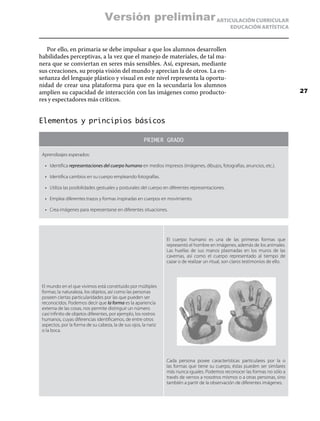 ARTICULACIÓN CURRICULAR
EDUCACIÓN ARTÍSTICA
Por ello, en primaria se debe impulsar a que los alumnos desarrollen
habilidades perceptivas, a la vez que el manejo de materiales, de tal ma-
nera que se conviertan en seres más sensibles. Así, expresan, mediante
sus creaciones, su propia visión del mundo y aprecian la de otros. La en-
señanza del lenguaje plástico y visual en este nivel representa la oportu-
nidad de crear una plataforma para que en la secundaria los alumnos
amplíen su capacidad de interacción con las imágenes como producto-
res y espectadores más críticos.
Elementos y principios básicos
PRIMER GRADO
Aprendizajes esperados:
•	 Identifica representaciones del cuerpo humano en medios impresos (imágenes, dibujos, fotografías, anuncios, etc.).
•	 Identifica cambios en su cuerpo empleando fotografías.
•	 Utiliza las posibilidades gestuales y posturales del cuerpo en diferentes representaciones.
•	 Emplea diferentes trazos y formas inspiradas en cuerpos en movimiento.
•	 Crea imágenes para representarse en diferentes situaciones.
El mundo en el que vivimos está constituido por múltiples
formas; la naturaleza, los objetos, así como las personas
poseen ciertas particularidades por las que pueden ser
reconocidos. Podemos decir que la forma es la apariencia
externa de las cosas, nos permite distinguir un número
casi infinito de objetos diferentes, por ejemplo, los rostros
humanos, cuyas diferencias identificamos, de entre otros
aspectos, por la forma de su cabeza, la de sus ojos, la nariz
o la boca.
El cuerpo humano es una de las primeras formas que
representó el hombre en imágenes, además de los animales.
Las huellas de sus manos plasmadas en los muros de las
cavernas, así como el cuerpo representado al tiempo de
cazar o de realizar un ritual, son claros testimonios de ello.
Cada persona posee características particulares por la o
las formas que tiene su cuerpo, éstas pueden ser similares
más nunca iguales. Podemos reconocer las formas no sólo a
través de vernos a nosotros mismos o a otras personas, sino
también a partir de la observación de diferentes imágenes.
27
Versión preliminar
 