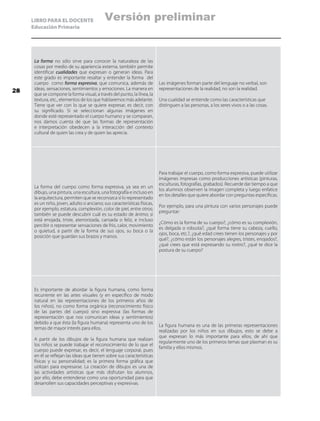 LIBRO PARA EL DOCENTE
Educación Primaria
La forma no sólo sirve para conocer la naturaleza de las
cosas por medio de su apariencia externa, también permite
identificar cualidades que expresan o generan ideas. Para
este grado es importante resaltar y entender la forma del
cuerpo como forma expresiva, que comunica, además de
ideas, sensaciones, sentimientos y emociones. La manera en
que se compone la forma visual, a través del punto, la línea, la
textura, etc., elementos de los que hablaremos más adelante.
Tiene que ver con lo que se quiere expresar, es decir, con
su significado. Si se seleccionan algunas imágenes en
donde esté representado el cuerpo humano y se comparan,
nos damos cuenta de que las formas de representación
e interpretación obedecen a la interacción del contexto
cultural de quien las crea y de quien las aprecia.
Las imágenes forman parte del lenguaje no verbal, son
representaciones de la realidad, no son la realidad.
Una cualidad se entiende como las características que
distinguen a las personas, a los seres vivos o a las cosas.
La forma del cuerpo como forma expresiva, ya sea en un
dibujo, una pintura, una escultura, una fotografía e incluso en
la arquitectura, permiten que se reconozca si lo representado
es un niño, joven, adulto o anciano; sus características físicas,
por ejemplo, estatura, complexión, color de piel, entre otros;
también se puede descubrir cuál es su estado de ánimo; si
está enojada, triste, aterrorizada, cansada o feliz, e incluso
percibir o representar sensaciones de frío, calor, movimiento
o quietud, a partir de la forma de sus ojos, su boca o la
posición que guardan sus brazos y manos.
Para trabajar el cuerpo, como forma expresiva, puede utilizar
imágenes impresas como producciones artísticas (pinturas,
esculturas, fotografías, grabados). Recuerde dar tiempo a que
los alumnos observen la imagen completa y luego enfatice
en los detalles que quiere abordar con preguntas específicas.
Por ejemplo, para una pintura con varios personajes puede
preguntar:
¿Cómo es la forma de su cuerpo?, ¿cómo es su complexión,
es delgada o robusta?, ¿qué forma tiene su cabeza, cuello,
ojos, boca, etc.?, ¿qué edad crees tienen los personajes y por
qué?, ¿cómo están los personajes alegres, tristes, enojados?,
¿qué crees que está expresando su rostro?, ¿qué te dice la
postura de su cuerpo?
Es importante de abordar la figura humana, como forma
recurrente en las artes visuales (y en específico de modo
natural en las representaciones de los primeros años de
los niños), no como forma orgánica (reconocimiento físico
de las partes del cuerpo) sino expresiva (las formas de
representación que nos comunican ideas y sentimientos)
debido a que ésta (la figura humana) representa uno de los
temas de mayor interés para ellos.
A partir de los dibujos de la figura humana que realizan
los niños se puede trabajar el reconocimiento de lo que el
cuerpo puede expresar, es decir, el lenguaje corporal, pues
en él se reflejan las ideas que tienen sobre sus características
físicas y su personalidad; es la primera forma gráfica que
utilizan para expresarse. La creación de dibujos es una de
las actividades artísticas que más disfrutan los alumnos,
por ello, debe entenderse como una oportunidad para que
desarrollen sus capacidades perceptivas y expresivas.
La figura humana es una de las primeras representaciones
realizadas por los niños en sus dibujos, esto se debe a
que expresan lo más importante para ellos, de ahí que
regularmente uno de los primeros temas que plasman es su
familia y ellos mismos.
28
Versión preliminar
 