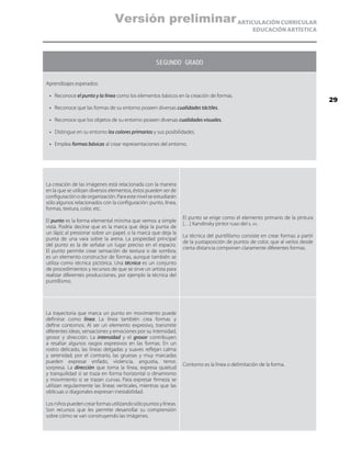 ARTICULACIÓN CURRICULAR
EDUCACIÓN ARTÍSTICA
SEGUNDO GRADO
Aprendizajes esperados:
•	 Reconoce el punto y la línea como los elementos básicos en la creación de formas.
•	 Reconoce que las formas de su entorno poseen diversas cualidades táctiles.
•	 Reconoce que los objetos de su entorno poseen diversas cualidades visuales.
•	 Distingue en su entorno los colores primarios y sus posibilidades.
•	 Emplea formas básicas al crear representaciones del entorno.
La creación de las imágenes está relacionada con la manera
en la que se utilizan diversos elementos, éstos pueden ser de
configuración o de organización. Para este nivel se estudiarán
sólo algunos relacionados con la configuración: punto, línea,
formas, textura, color, etc.
El punto es la forma elemental mínima que vemos a simple
vista. Podría decirse que es la marca que deja la punta de
un lápiz al presionar sobre un papel, o la marca que deja la
punta de una vara sobre la arena. La propiedad principal
del punto es la de señalar un lugar preciso en el espacio.
El punto permite crear sensación de textura o de sombra;
es un elemento constructor de formas, aunque también se
utiliza como técnica pictórica. Una técnica es un conjunto
de procedimientos y recursos de que se sirve un artista para
realizar diferentes producciones, por ejemplo la técnica del
puntillismo.
El punto se erige como el elemento primario de la pintura
[…] Kandinsky pintor ruso del s. xx.
La técnica del puntillismo consiste en crear formas a partir
de la yuxtaposición de puntos de color, que al verlos desde
cierta distancia componen claramente diferentes formas.
La trayectoria que marca un punto en movimiento puede
definirse como línea. La línea también crea formas y
define contornos. Al ser un elemento expresivo, transmite
diferentes ideas, sensaciones y emociones por su intensidad,
grosor y dirección. La intensidad y el grosor contribuyen
a resaltar algunos rasgos expresivos en las formas. En un
rostro delicado, las líneas delgadas y suaves reflejan calma
y serenidad; por el contrario, las gruesas y muy marcadas
pueden expresar enfado, violencia, angustia, terror,
sorpresa. La dirección que toma la línea, expresa quietud
y tranquilidad si se traza en forma horizontal o dinamismo
y movimiento si se trazan curvas. Para expresar firmeza se
utilizan regularmente las líneas verticales, mientras que las
oblicuas o diagonales expresan inestabilidad.
Losniñospuedencrearformasutilizandosólopuntosylíneas.
Son recursos que les permite desarrollar su comprensión
sobre cómo se van construyendo las imágenes.
Contorno es la línea o delimitación de la forma.
29
Versión preliminar
 