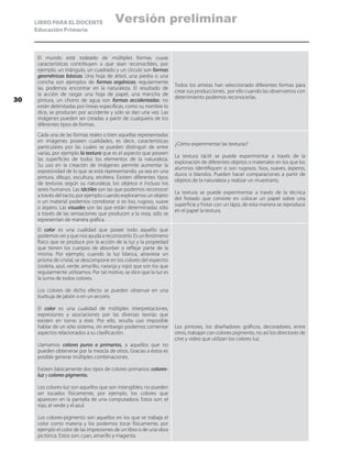 LIBRO PARA EL DOCENTE
Educación Primaria
El mundo está rodeado de múltiples formas cuyas
características contribuyen a que sean reconocibles, por
ejemplo, un triángulo, un cuadrado y un círculo son formas
geométricas básicas. Una hoja de árbol, una piedra o una
concha son ejemplos de formas orgánicas; regularmente
las podemos encontrar en la naturaleza. El resultado de
la acción de rasgar una hoja de papel, una mancha de
pintura, un chorro de agua son formas accidentadas; no
están delimitadas por líneas específicas, como su nombre lo
dice, se producen por accidente y sólo se dan una vez. Las
imágenes pueden ser creadas a partir de cualquiera de los
diferentes tipos de formas.
Todos los artistas han seleccionado diferentes formas para
crear sus producciones, por ello cuando las observamos con
detenimiento podemos reconocerlas.
Cada una de las formas reales o bien aquellas representadas
en imágenes poseen cualidades, es decir, características
particulares por las cuales se pueden distinguir de entre
varias, por ejemplo la textura que es el aspecto que poseen
las superficies de todos los elementos de la naturaleza.
Su uso en la creación de imágenes permite aumentar la
expresividad de lo que se está representando, ya sea en una
pintura, dibujo, escultura, etcétera. Existen diferentes tipos
de texturas según su naturaleza, los objetos e incluso los
seres humanos. Las táctiles son las que podemos reconocer
a través del tacto, por ejemplo cuando exploramos un objeto
o un material podemos corroborar si es liso, rugoso, suave
o áspero. Las visuales son las que están determinadas sólo
a través de las sensaciones que producen a la vista, sólo se
representan de manera gráfica.
¿Cómo experimentar las texturas?
La textura táctil se puede experimentar a través de la
exploración de diferentes objetos o materiales en los que los
alumnos identifiquen si son rugosos, lisos, suaves, ásperos,
duros o blandos. Pueden hacer comparaciones a partir de
objetos de la naturaleza y realizar un muestrario.
La textura se puede experimentar a través de la técnica
del frotado que consiste en colocar un papel sobre una
superficie y frotar con un lápiz, de esta manera se reproduce
en el papel la textura.
El color es una cualidad que posee todo aquello que
podemos ver y que nos ayuda a reconocerlo. Es un fenómeno
físico que se produce por la acción de la luz y la propiedad
que tienen los cuerpos de absorber o reflejar parte de la
misma. Por ejemplo, cuando la luz blanca, atraviesa un
prisma de cristal, se descompone en los colores del espectro
(violeta, azul, verde, amarillo, naranja y rojo) que son los que
regularmente utilizamos. Por tal motivo, se dice que la luz es
la suma de todos colores.
Los colores de dicho efecto se pueden observar en una
burbuja de jabón o en un arcoíris.
El color es una cualidad de múltiples interpretaciones,
expresiones y asociaciones por las diversas teorías que
existen en torno a éste. Por ello, resulta casi imposible
hablar de un sólo sistema, sin embargo podemos comentar
aspectos relacionados a su clasificación.
Llamamos colores puros o primarios, a aquellos que no
pueden obtenerse por la mezcla de otros. Gracias a éstos es
posible generar múltiples combinaciones.
Existen básicamente dos tipos de colores primarios: colores-
luz y colores-pigmento.
Los colores-luz son aquellos que son intangibles; no pueden
ser tocados físicamente, por ejemplo, los colores que
aparecen en la pantalla de una computadora. Estos son: el
rojo, el verde y el azul.
Los colores-pigmento son aquellos en los que se trabaja el
color como materia y los podemos tocar físicamente, por
ejemplo el color de las impresiones de un libro o de una obra
pictórica. Estos son: cyan, amarillo y magenta.
Los pintores, los diseñadores gráficos, decoradores, entre
otros, trabajan con colores pigmento, no así los directores de
cine y video que utilizan los colores luz.
30
Versión preliminar
 