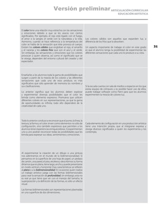 ARTICULACIÓN CURRICULAR
EDUCACIÓN ARTÍSTICA
El color tiene una relación muy estrecha con las sensaciones
y emociones debido a que se les asocia con ciertos
significados. Por ejemplo, el rojo está ligado con el fuego,
el amor o la sangre; el verde con la naturaleza y la vida.
Asimismo, cuando se hace referencia a la temperatura del
color se habla de la sensación que éste provoca al cuerpo.
Existen los colores cálidos que engloban al rojo, el amarillo
y el naranja y los colores fríos que son el azul y el verde.
Sin embargo, las sensaciones y emociones que los colores
provocan a quien observa, así como el significado que se
le otorga, dependen del entorno cultural del creador y del
espectador.
Los colores cálidos son aquellos que expanden luz, a
diferencia de los fríos que la absorben.
Un aspecto importante de trabajar el color en este grado
es que el alumno tenga la posibilidad de experimentar las
diferentes sensaciones que cada uno le produce a su vista.
Enseñarles a los alumnos toda la gama de posibilidades que
surgen a partir de la mezcla de los colores y las diferentes
sensaciones que cada uno de esos produce, es más
significativo que sólo aprender de memoria los nombres y
sus clasificaciones.
Lo anterior significa que los alumnos deben explorar
y experimentar diversas posibilidades que el color les
brinda como elemento expresivo. Promueva que utilicen
diferentes colores en sus representaciones, ya que la gama
de oportunidades es infinita; todo ello dependerá de la
creatividad de cada uno.
Si la escuela cuenta con sala de medios o espacios en los que
exista equipo de cómputo y es posible hacer uso de ellos,
puede trabajar software como Paint para que los alumnos
experimenten la mezcla de colores-luz.
Todo lo anterior conduce a reconocer que el punto, la línea, la
textura, la forma y el color sirven como elementos no sólo de
configuración, sino también expresivos que permiten a los
alumnos tener experiencias enriquecedoras. Si experimentan
uno a uno podrán reconocer todas las posibilidades que les
brinda para expresar sus ideas, sentimientos y emociones.
Cada elemento de configuración en una producción artística
tiene una intención propia, que al integrarse expresa y
otorga diversos significados a quien los experimenta y los
contempla.
Al experimentar la creación de un dibujo o una pintura
nos adentramos en el mundo de la bidimensionalidad. Si
pensamos en la superficie de una hoja de papel, un pedazo
de cartón, una pared, el piso, etcétera y describimos su forma
diríamosqueesplana,tienelargo,anchoypuedepresentarse
en modo vertical u horizontal. Esas características se refieren
al plano o a la bidimensionalidad. En ocasiones quien realiza
un trabajo artístico juega con las formas bidimensionales
para crear la sensación de profundidad, sin embargo, esta no
es real ya que tiene que ver con el manejo del tamaño, la
superposición y la definición de las formas, es sólo un efecto
visual.
Las formas bidimensionales son representaciones plasmadas
en una superficie de dos dimensiones.
31
Versión preliminar
 