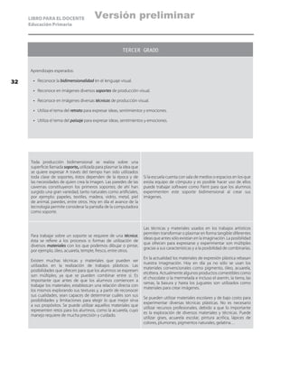 LIBRO PARA EL DOCENTE
Educación Primaria
Toda producción bidimensional se realiza sobre una
superficie llamada soporte, utilizada para plasmar la idea que
se quiere expresar A través del tiempo han sido utilizados
toda clase de soportes, éstos dependen de la época y de
las necesidades de quien crea la imagen. Las paredes de las
cavernas constituyeron los primeros soportes; de ahí han
surgido una gran variedad, tanto naturales como artificiales,
por ejemplo: papeles, textiles, madera, vidrio, metal, piel
de animal, paredes, entre otros. Hoy en día el avance de la
tecnología permite considerar la pantalla de la computadora
como soporte.
Si la escuela cuenta con sala de medios o espacios en los que
exista equipo de cómputo y es posible hacer uso de ellos
puede trabajar software como Paint para que los alumnos
experimenten este soporte bidimensional al crear sus
imágenes.
Para trabajar sobre un soporte se requiere de una técnica;
ésta se refiere a los procesos o formas de utilización de
diversos materiales con los que podemos dibujar o pintar,
por ejemplo, óleo, acuarela, temple, fresco, entre otros.
Existen muchas técnicas y materiales que pueden ser
utilizados en la realización de trabajos plásticos. Las
posibilidades que ofrecen para que los alumnos se expresen
son múltiples, ya que se pueden combinar entre sí. Es
importante que antes de que los alumnos comiencen a
trabajar los materiales, establezcan una relación directa con
los mismos explorando sus texturas y, a partir de reconocer
sus cualidades, sean capaces de determinar cuáles son sus
posibilidades y limitaciones para elegir lo que mejor sirva
a sus propósitos. Se puede utilizar aquellos materiales que
representen retos para los alumnos, como la acuarela, cuyo
manejo requiere de mucha precisión y cuidado.
Las técnicas y materiales usados en los trabajos artísticos
permiten transformar o plasmar en forma tangible diferentes
ideas que antes sólo existían en la imaginación. La posibilidad
que ofrecen para expresarse y experimentar son múltiples
gracias a sus características y a la posibilidad de combinarlas.
En la actualidad los materiales de expresión plástica rebasan
nuestra imaginación. Hoy en día ya no sólo se usan los
materiales convencionales como pigmento, óleo, acuarela,
etcétera. Actualmente algunos productos comestibles como
el chocolate o la mermelada e incluso el aserrín, la tierra, las
ramas, la basura y hasta los juguetes son utilizados como
materiales para crear imágenes.
Se pueden utilizar materiales escolares y de bajo costo para
experimentar diversas técnicas plásticas. No es necesario
utilizar recursos profesionales, debido a que lo importante
es la exploración de diversos materiales y técnicas. Puede
utilizar gises, acuarela escolar, pintura acrílica, lápices de
colores, plumones, pigmentos naturales, gelatina…
TERCER GRADO
Aprendizajes esperados:
•	 Reconoce la bidimensionalidad en el lenguaje visual.
•	 Reconoce en imágenes diversos soportes de producción visual.
•	 Reconoce en imágenes diversas técnicas de producción visual.
•	 Utiliza el tema del retrato para expresar ideas, sentimientos y emociones.
•	 Utiliza el tema del paisaje para expresar ideas, sentimientos y emociones.
32
Versión preliminar
 