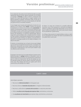 ARTICULACIÓN CURRICULAR
EDUCACIÓN ARTÍSTICA
En la realización de producciones bidimensionales se puede
representar diversos temas, algunos ejemplos son el retrato
y el paisaje. El formato, es decir, la forma y proporción del
espacio en el que está plasmada la imagen, puede ser de
figuras regulares (cuadrado, rectángulo, óvalo, círculo, etc.) o
irregulares (cualquier forma que no sea regular, por ejemplo
una gota de lluvia, una piedra, etcétera.)
A una imagen que muestre principalmente el rostro de una
persona, se le conoce como retrato. Cuando una persona
se representa a sí misma se le conoce como autorretrato. El
retrato y el autorretrato cumplen una función expresiva muy
importante ya que a partir de las características plasmadas
en el dibujo, la pintura o la fotografía se pueden mostrar las
formas que identifican a la persona representada, algunos
rasgos de su personalidad y de su estado de ánimo. Cuando
se crean retratos o autorretratos regularmente se representa
sólo la parte de los hombros a la cabeza, ya sea de frente o
de perfil, sin embargo, puede ser de cuerpo completo o de
alguna otra parte.
El retrato y el autorretrato son un buen recurso para trabajar
con los alumnos la expresión de emociones y el respeto a las
diferencias, destacando que existen rasgos particulares que
caracterizan a cada persona y que sirven para resaltar lo que
nos diferencia de los demás.
El retrato a lo largo de la historia ha cumplido diferentes
funciones como la de perpetuar la memoria de dirigentes
políticos o enaltecer a personajes destacados. Es muy común
que en edificios de gobierno de nuestro país existan retratos
de los presidentes o gobernantes.
En el Palacio Nacional de la Ciudad de México existe un salón
en el cual aparecen los retratos de todos los presidentes que
han gobernado nuestro país.
Elpaisajeesotrotemaquesepuedetrabajarenproducciones
bidimensionales. El paisaje podemos entenderlo como la
representacióndeunentorno.Lascaracterísticasyelementos
que lo conforman dependerán del tipo de paisaje que sea.
Por ejemplo, puede ser natural, urbano, industrial, comercial,
entre otros. Para trabajar este tema se sugiere partir de las
características del paisaje de su región.
CUARTO GRADO
Aprendizajes esperados:
•	 Reconoce la tridimensionalidad en el lenguaje visual.
•	 Reconoce diversos materiales de producción en imágenes tridimensionales.
•	 Reconoce y utiliza diversos procesos de la escultura en creaciones personales.
•	 Utiliza la escultura como lenguaje para expresar ideas, sentimientos y emociones
•	 Crea esculturas con movimiento para expresar ideas, sentimientos y emociones.
33
Versión preliminar
 