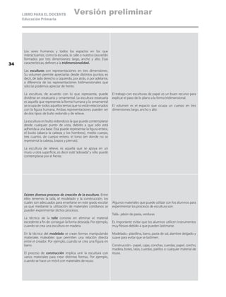 LIBRO PARA EL DOCENTE
Educación Primaria
Los seres humanos y todos los espacios en los que
interactuamos, como la escuela, la calle o nuestra casa están
formados por tres dimensiones: largo, ancho y alto. Esas
características, definen a la tridimensionalidad.
Las esculturas son representaciones en tres dimensiones.
Su volumen permite apreciarlas desde distintos puntos; es
decir, de lado derecho o izquierdo, por atrás, o por adelante,
a diferencia de las representaciones bidimensionales que
sólo las podemos apreciar de frente.
La escultura, de acuerdo con lo que representa, puede
dividirse en estatuaria y ornamental. La escultura estatuaria
es aquella que representa la forma humana y la ornamental
se ocupa de todos aquellos temas que no están relacionados
con la figura humana. Ambas representaciones pueden ser
de dos tipos: de bulto redondo y de relieve.
La escultura en bulto redondo es la que puede contemplarse
desde cualquier punto de vista, debido a que sólo está
adherida a una base. Ésta puede representar la figura entera,
el busto (abarca la cabeza y los hombros), medio cuerpo,
tres cuartos, de cuerpo entero, el torso (en donde no se
representa la cabeza, brazos y piernas).
La escultura de relieve, es aquella que se apoya en un
muro u otra superficie, es decir está “adosada” y sólo puede
contemplarse por el frente.
El trabajo con esculturas de papel es un buen recurso para
explicar el paso de lo plano a la forma tridimensional.
El volumen es el espacio que ocupa un cuerpo en tres
dimensiones: largo, ancho y alto
Existen diversos procesos de creación de la escultura. Entre
ellos tenemos la talla, el modelado y la construcción, los
cuales son adecuados para enseñarse en este grado escolar
ya que mediante la utilización de materiales cotidianos se
pueden experimentar dichos procesos.
La técnica de la talla consiste en eliminar el material
excedente a fin de conseguir la forma deseada. Por ejemplo,
cuando se crea una escultura en madera.
En la técnica del modelado se crean formas manipulando
materiales maleables que permiten una relación directa
entre el creador. Por ejemplo, cuando se crea una figura en
barro.
El proceso de construcción implica unir la escultura con
varios materiales para crear distintas formas. Por ejemplo,
cuando se hace un móvil con materiales de reuso.
Algunos materiales que puede utilizar con los alumnos para
experimentar los procesos de escultura son:
Talla.- jabón de pasta, verduras
Es importante evitar que los alumnos utilicen instrumentos
muy filosos debido a que pueden lastimarse.
Modelado.- plastilina, barro, pasta de sal, alambre delgado y
suave para evitar que se lastimen.
Construcción.- papel, cajas, conchas, cuerdas, papel, corcho,
madera, botes, latas, cuerdas, palillos o cualquier material de
reuso.
34
Versión preliminar
 