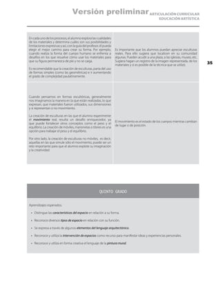 ARTICULACIÓN CURRICULAR
EDUCACIÓN ARTÍSTICA
En cada uno de los procesos, el alumno explora las cualidades
de los materiales y determina cuáles son sus posibilidades y
limitaciones expresivas y así, con la guía del profesor, él pueda
elegir el mejor camino para crear su forma. Por ejemplo,
cuando realiza la forma del cuerpo humano se enfrenta a
desafíos en los que resuelve cómo usar los materiales para
que su figura permanezca de pie y no se caiga.
Es recomendable que la creación de esculturas, parta del uso
de formas simples (como las geométricas) e ir aumentando
el grado de complejidad paulatinamente.
Es importante que los alumnos puedan apreciar esculturas
reales. Para ello sugiera que localicen en su comunidad
algunas. Pueden acudir a una plaza, a las iglesias, museo, etc.
Sugiera hagan un registro de la imagen representada, de los
materiales y si es posible de la técnica que se utilizó.
Cuando pensamos en formas escultóricas, generalmente
nos imaginamos la manera en la que están realizadas, lo que
expresan, que materiales fueron utilizados, sus dimensiones
y si representan o no movimiento.
La creación de esculturas en las que el alumno experimente
el movimiento real, resulta un desafío enriquecedor, ya
que puede fortalecer otros conceptos como el peso y el
equilibrio. La creación de móviles, marionetas o títeres es una
opción para trabajar el peso y el equilibrio.
Por otro lado, la creación de esculturas no móviles, es decir,
aquellas en las que simule sólo el movimiento, puede ser un
reto importante para que el alumno explote su imaginación
y la creatividad.
El movimiento es el estado de los cuerpos mientras cambian
de lugar o de posición.
QUINTO GRADO
Aprendizajes esperados:
•	 Distingue las características del espacio en relación a su forma.
•	 Reconoce diversos tipos de espacio en relación con su función.
•	 Se expresa a través de algunos elementos del lenguaje arquitectónico.
•	 Reconoce y utiliza la intervención de espacios como recurso para manifestar ideas y experiencias personales.
•	 Reconoce y utiliza en forma creativa el lenguaje de la pintura mural.
35
Versión preliminar
 