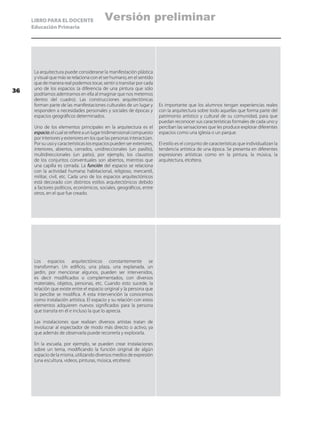 LIBRO PARA EL DOCENTE
Educación Primaria
La arquitectura puede considerarse la manifestación plástica
y visual que más se relaciona con el ser humano, en el sentido
que de manera real podemos tocar, sentir o transitar por cada
uno de los espacios (a diferencia de una pintura que sólo
podríamos adentrarnos en ella al imaginar que nos metemos
dentro del cuadro). Las construcciones arquitectónicas
forman parte de las manifestaciones culturales de un lugar y
responden a necesidades personales y sociales de épocas y
espacios geográficos determinados.
Uno de los elementos principales en la arquitectura es el
espacio;elcualserefiereaunlugartridimensionalcompuesto
por interiores y exteriores en los que las personas interactúan.
Por su uso y características los espacios pueden ser exteriores,
interiores, abiertos, cerrados, unidireccionales (un pasillo),
multidireccionales (un patio), por ejemplo, los claustros
de los conjuntos conventuales son abiertos, mientras que
una capilla es cerrada. La función del espacio se relaciona
con la actividad humana: habitacional, religioso, mercantil,
militar, civil, etc. Cada uno de los espacios arquitectónicos
está decorado con distintos estilos arquitectónicos debido
a factores políticos, económicos, sociales, geográficos, entre
otros, en el que fue creado.
Es importante que los alumnos tengan experiencias reales
con la arquitectura sobre todo aquellas que forma parte del
patrimonio artístico y cultural de su comunidad, para que
puedan reconocer sus características formales de cada uno y
perciban las sensaciones que les produce explorar diferentes
espacios como una iglesia o un parque.
El estilo es el conjunto de características que individualizan la
tendencia artística de una época. Se presenta en diferentes
expresiones artísticas como en la pintura, la música, la
arquitectura, etcétera.
Los espacios arquitectónicos constantemente se
transforman. Un edificio, una plaza, una explanada, un
jardín, por mencionar algunos, pueden ser intervenidos,
es decir modificados o complementados, con diversos
materiales, objetos, personas, etc. Cuando esto sucede, la
relación que existe entre el espacio original y la persona que
lo percibe se modifica. A esta intervención la conocemos
como instalación artística. El espacio y su relación con estos
elementos adquieren nuevos significados para la persona
que transita en él e incluso la que lo aprecia.
Las instalaciones que realizan diversos artistas tratan de
involucrar al espectador de modo más directo o activo, ya
que además de observarla puede recorrerla y explorarla.
En la escuela, por ejemplo, se pueden crear instalaciones
sobre un tema, modificando la función original de algún
espacio de la misma, utilizando diversos medios de expresión
(una escultura, videos, pinturas, música, etcétera)
36
Versión preliminar
 