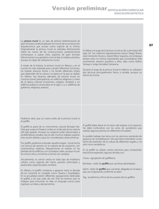 ARTICULACIÓN CURRICULAR
EDUCACIÓN ARTÍSTICA
La pintura mural es un tipo de pintura bidimensional de
gran formato condicionada por los muros de la construcción
arquitectónica que actúan como soporte de la misma.
Originalmente la pintura mural se realizaba directamente
sobre los muros de las construcciones, posteriormente
comenzaron a usarse otros soportes de gran formato
(dimensiones muy grandes) como la tela, la madera, etcétera,
aunque sin dejar de utilizarse los muros.
A través de la historia, la pintura mural en México y en el
mundo ha sido realizada para cumplir diferentes funciones,
ha tratado diversos temas y ha tenido diferentes estilos
que dependen de la cultura y la época en la que se realizó.
En México hay diversos ejemplos de pintura mural: en
construcciones prehispánicas, en edificios religiosos y civiles
de la época colonial (conventos, colegios, templos) y en
edificios públicos construidos en el siglo xix y xx (edificios de
gobierno, religiosos, teatros).
En México el auge de la pintura mural se dio a principios del
siglo XX. Sus máximos representantes fueron Diego Rivera,
José Clemente Orozco y David Alfaro Siqueiros, sin embargo
existen otros no menos importantes que consolidaron este
movimiento artístico posterior a ellos, tales como Rufino
Tamayo o Jorge González Camarena.
Durante el auge de la pintura mural en México se utilizaron
dos técnicas principalmente: fresco y temple, aunque no
fueron las únicas.
Podemos decir que un nuevo estilo de la pintura mural es
el graffiti.
El graffiti es parte de un movimiento cultural llamado Hip-
Hop que surge en Estados Unidos en la década de los setenta
del siglo pasado. Aunque sus orígenes están relacionados a
problemáticas sociales, hoy en día, muchos trabajos superan
esta noción debido a que son considerados obras artísticas.
Por graffiti, podemos entender aquella imagen mural hecha
con pintura de aerosol, en la mayoría de las ocasiones, con
características estéticas. Regularmente se realizan en las
paredes de los edificios y en complejos viales, aunque no son
los únicos sitios y los temas y formas son variados.
Actualmente, es común verlos en todo tipo de mobiliario
urbano como vagones del metro, puentes vehiculares y
peatonales, espectaculares, etcétera.
En México, el graffiti comienza a aparecer hacia la década
de los noventas en ciudades como Tijuana y Guadalajara.
En la actualidad existen diferentes agrupaciones dedicadas
al graffiti, a las que cada día son más los jóvenes que se
integran para encontrar en ellas un lenguaje común para
expresar sus ideas y pensamientos.
El graffiti debe darse en el marco del respeto a los espacios.
No debe confundirse con los actos de vandalismo que
realizan algunos jóvenes en diferentes inmuebles.
Es posible trabajar ese tema con los alumnos, partiendo de
aspectos de sensibilización. Ello permitirá entenderlo como
forma de expresión de la cultura de diferentes lugares y no
sólo como vandalismo.
En el graffiti se utilizan ciertos términos para comprender
esta forma expresión, algunas de ellas son:
Crews.- agrupación de graffiteros.
Bombers.- estilo de graffiti que usa letras abombadas.
Splint.- estilo de graffiti que usa letras, delgadas en la base y
que van engrosando conforme se alzan.
Tag.- seudónimo y firma de los autores de los graffitis.
37
Versión preliminar
 