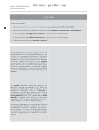 LIBRO PARA EL DOCENTE
Educación Primaria
SEXTO GRADO
Aprendizajes esperados
•	 Expresar ideas, sentimientos y experiencias empleando algunos elementos de la bidimensionalidad.
•	 Expresar ideas, sentimientos y experiencias empleando algunos elementos del lenguaje de la tridimensionalidad.
•	 Distinguir y emplear formas figurativas y abstractas en representaciones bidimensionales.
•	 Distinguir y emplear formas figurativas y abstractas en representaciones tridimensionales.
•	 Expresar ideas a partir de formas figurativas y abstractas.
La creación de formas visuales está supeditada al grado de
realismo (entendido como la forma de presentar las cosas
tal como son) o abstracción (simplificación de la forma y/o
ausencia de representación de cosas) que se emplee para
representarlas. En ese sentido, podemos hablar de formas
figurativas y abstractas. En el arte, las formas figurativas
son aquellas que representan aspectos de la realidad de
manera fiel, aunque en ocasiones sólo toman algunos
rasgos estructurales de las formas. Es importante mencionar
que aún en éstas se aplica un mínimo de abstracción ya que
en ocasiones se representan de modo general o bien se
deforman.
Por abstraer entendemos “separar por medio de una
operación intelectual las cualidades de un objeto para
considerarlas aisladamente o para considerar el mismo
objeto en su pura esencia o noción”. La abstracción es
simplificación, es eliminar algo. Existen diversos modos de
representación abstracta. Aquellas en las que se utilizan
formas geométricas y otras en las que se exaltan las formas
orgánicas, a través del color y la línea, por encima de la
figuración. Se insiste en que la apariencia de las cosas no
siempre reproduce el verdadero contenido de ellas.
Es importante que los alumnos comprendan que al observar
las representaciones abstractas, no tienen que buscar un
tema para poder apreciarlas y entenderlas, sino utilizar sus
sentidos para lograr conectarse con las cualidades expresivas
de los elementos que la conforman, proponer hipótesis
acerca de su significado y sacar conclusiones acerca de lo
que ven.
38
Versión preliminar
 