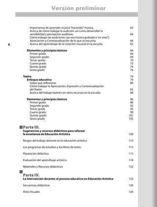 Importancia de aprender música“haciendo”música.	 63
		 Acerca de cómo trabajar la audición, así como desarrollar la
		 sensibilidad y percepción auditivas.	 64
		 Cómo trabajar las audiciones (ya sea música grabada o“en vivo”):	
		 Apreciación y Contextualización de lo que se escucha. 	 64
		 Acerca del aprendizaje de la notación musical en la escuela.	 65
	 Elementos y principios básicos 	 66
		 Primer grado	 66
		 Segundo grado	 69
		 Tercer grado	 70
		 Cuarto grado	 73
		 Quinto grado	 74
		 Sexto grado	 76
Teatro	 79
	 Enfoque educativo	 79
		 Sobre qué reflexionar	 80
		 Cómo trabajar la Apreciación, Expresión y Contextualización
		 del Teatro	 82
		 Acerca del trabajo teatral con otros recursos en la escuela	 84
	 Elementos y principios básicos 	 86
		 Primer grado	 86
		 Segundo grado	 92
		 Tercer grado	 95
		 Cuarto grado	 99
		 Quinto grado	 101
		 Sexto grado 	 105
Parte III.
Sugerencias y recursos didácticos para reforzar
la enseñanza de Educación Artistíca	 109
Rasgos del trabajo docente en la educación artística	 110
Los programas de estudios y los libros de texto.	 113
Planeación didáctica.	 113
Evaluación del aprendizaje artístico	 118
Materiales y Recursos didácticos	 122
Parte IV.
La intervención docente: el proceso educativo en Educación Artística	 123
Secuencias didácticas	 126
Artes Visuales	 126
4
Versión preliminar
 