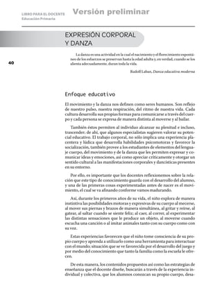 LIBRO PARA EL DOCENTE
Educación Primaria
EXPRESIÓN CORPORAL
Y DANZA
La danza es una actividad en la cual el nacimiento y el florecimiento espontá-
neo de los esfuerzos se preservan hasta la edad adulta y, en verdad, cuando se los
alienta adecuadamente, duran toda la vida.
Rudolf Laban, Danza educativa moderna
Enfoque educativo
El movimiento y la danza nos definen como seres humanos. Son reflejo
de nuestro pulso, nuestra respiración, del ritmo de nuestra vida. Cada
cultura desarrolla sus propias formas para comunicarse a través del cuer-
po y cada persona se expresa de manera distinta al moverse y al bailar.
También éstos permiten al individuo alcanzar su plenitud e incluso,
trascender; de ahí, que algunos especialistas sugieren valorar su poten-
cial educativo. El trabajo corporal, no sólo implica una experiencia pla-
centera y lúdica que desarrolla habilidades psicomotoras y favorece la
socialización, también provee a los estudiantes de elementos del lengua-
je cuerpo, del movimiento y de la danza que les permiten expresar y co-
municar ideas y emociones, así como apreciar críticamente y otorgar un
sentido cultural a las manifestaciones corporales y dancísticas presentes
en su entorno.
Por ello, es importante que los docentes reflexionemos sobre la rela-
ción que este tipo de conocimiento guarda con el desarrollo del alumno,
y una de las primeras cosas experimentadas antes de nacer es el movi-
miento, el cual se va afinando conforme vamos madurando.
Así, durante los primeros años de su vida, el niño explora de manera
instintiva las posibilidades motoras y expresivas de su cuerpo al mecerse,
al mover sus piernas y brazos de manera simultánea, al gritar y reírse, al
gatear, al saltar cuando se siente feliz; al caer, al correr, al experimentar
las distintas sensaciones que le produce un objeto, al moverse cuando
escucha una canción o al imitar animales tanto con su cuerpo como con
su voz.
Estas experiencias favorecen que el niño tome consciencia de su pro-
pio cuerpo y aprenda a utilizarlo como una herramienta para interactuar
con el mundo; situación que se ve favorecida por el desarrollo del juego y
por medio del conocimiento que tanto la familia como la escuela le ofre-
cen.
De esta manera, los contenidos propuestos así como las estrategias de
enseñanza que el docente diseñe, buscarán a través de la experiencia in-
dividual y colectiva, que los alumnos conozcan su propio cuerpo, desa-
40
Versión preliminar
 