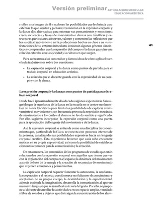 ARTICULACIÓN CURRICULAR
EDUCACIÓN ARTÍSTICA
rrollen una imagen de él y exploren las posibilidades que les brinda para
externar lo que sienten y piensan; reconozcan en la expresión corporal y
la danza dos alternativas para externar sus pensamientos y emociones;
creen secuencias y frases de movimiento o danzas con temáticas y es-
tructuras particulares; observen, valoren y comenten las reflexiones que
les suscita el movimiento en la producciones hechas en clase y en mani-
festaciones de su entorno inmediato; conozcan algunos géneros dancís-
ticos y comprendan que la expresión del cuerpo y la danza guardan una
relación estrecha con la sociedad y la cultura en que surgen.
Para acercarnos a los contenidos y darnos ideas de cómo aplicarlos en
el aula trabajaremos sobre dos cuestiones:
•	 La expresión corporal y la danza como puntos de partida para el
trabajo corporal en educación artística.
•	 La relación que el docente guarda con la expresividad de su cuer-
po y con la danza.
La expresión corporal y la danza como puntos de partida para el tra-
bajo corporal
Desde hace aproximadamente dos décadas algunos especialistas han su-
gerido que la enseñanza de la danza en la escuela no se centre en el mon-
taje de bailes folclóricos pues limita las posibilidades de explorar creati-
vamente el movimiento y con frecuencia provoca la repetición mecánica
de movimientos a los cuales el alumno no les da sentido y significado.
Por ello, sugieren incorporar la expresión corporal como una puerta
para la apropiación del lenguaje del movimiento y de la danza.
Así, la expresión corporal se entiende como una disciplina de conoci-
miento que, partiendo de lo físico, se conecta con procesos internos de
la persona, canalizando sus posibilidades expresivas hacia un lenguaje
corporal creativo. Esta experiencia favorece que cada niño encuentre
matices en su propia expresividad, así como la posibilidad de establecer
elementos comunes para la comunicación y la creación.
De esta manera, los contenidos de los programas de estudio que están
relacionados con la expresión corporal son aquellos que tienen que ver
con la exploración del cuerpo en el espacio; la dinámica del movimiento
a partir del uso de la energía y la creación de secuencias de movimiento
que expresen emociones y pensamientos.
La expresión corporal requiere fomentar la autonomía, la confianza,
la cooperación y el respeto, pues favorece en el alumno el conocimiento y
aceptación de su propio cuerpo, la desinhibición y la espontaneidad;
además estimula la imaginación, desarrolla la comunicación al aportar
un nuevo lenguaje que se manifiesta a través del gesto. Por ello, se propo-
ne al docente desarrollar las actividades en un espacio amplio, ventilado
y libre de sonidos y objetos que distraigan la concentración de los alum-
41
Versión preliminar
 