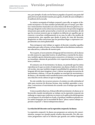 LIBRO PARA EL DOCENTE
Educación Primaria
nos, por ejemplo: el aula con las bancas pegadas a la pared, una parte del
patio de la escuela donde transite poca gente, el salón de usos múltiples o
el auditorio de la escuela.
La música acompaña el trabajo corporal y para ello, se sugiere al do-
cente incorporar a la clase sonidos (producidos por el cuerpo, por obje-
tos e instrumentos musicales) así como música de diversos géneros y es-
tilosquedespierteenlosniñosnuevassensacionesylespermitaimaginar
situaciones para poder proyectarlas a través de sus movimientos; de ahí
que los recursos sonoros que se empleen no deberán ser aquellos que se
conocen y escuchan cotidianamente en su casa, la calle o los medios de
comunicación, sino aquellos que desde el punto de vista del docente,
despierten en ellos emociones que les permitan llegar a expresarse cor-
poralmente con cierta plasticidad.
Para enriquecer este trabajo se sugiere al docente consultar aquellos
materiales que sobre el tema, se han elaborado en las distintas institucio-
nes educativas y culturales de nuestro país.
Por su parte, el acercamiento al lenguaje del movimiento y de la danza
no sólo mejora la capacidad motriz, la salud física y mental de los alum-
nos, también aporta elementos para conocerse a sí mismos y a su entor-
no inmediato, además de permitirles vivir experiencias lúdicas, placen-
teras y estéticas.
El contacto con el movimiento y la danza, no pretende que los niños
reproduzcan lo que ya existe al representar una danza o baile en el festi-
val escolar, sino que también tengan la posibilidad de apropiarse de este
lenguaje del arte para imaginar, crear y valorar sus propias secuencias de
movimiento y danzas. A la par de ampliar su concepto de movimiento y
de danza, y de entender estas manifestaciones como hechos que guardan
una relación con la cultura en que se originan.
En este sentido, los recursos sonoros y la música no sólo estimulan al
niño para moverse de diversas formas, sino también aprenden a escu-
char y estructurar el movimiento de acuerdo con el tiempo que éstos le
proponen.
Como se podrá observar, el desarrollo del movimiento y la danza se ve
favorecido cuando inicialmente se trabaje con la expresión corporal; sin
embargo se espera que conforme se avance en la aplicación del programa
y se enriquezca la actividad en el aula, el profesor establezca puentes en-
tre ambos lenguajes sin la necesidad de decir “ahora vamos trabajar ex-
presión corporal” o “ahora trabajaremos danza”.
La relación del docente con la expresión corporal y la danza
La expresión corporal y la danza nos proponen un universo de conoci-
mientos, aunque ese mundo puede resultar desconocido. Por ello con-
viene preguntarse cuál es la relación que guarda con ambos lenguajes
42
Versión preliminar
 