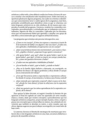 ARTICULACIÓN CURRICULAR
EDUCACIÓN ARTÍSTICA
artísticos y sobre todo, cómo deberá conducirse frente a la tarea de acer-
car y enseñar a los estudiantes tales manifestaciones. Sobre este tema, es
oportuno plantearse algunas preguntas, las cuales no orientan a identifi-
car qué conocimientos tiene y cuáles ignora de la asignatura; más bien,
pretenden sensibilizarlo para identificar cómo es que se relaciona con
estos lenguajes artísticos en su vida cotidiana, de tal manera que com-
prenda el sentido del programa. Entonces, vendrán los contenidos con-
ceptuales, procedimentales y actitudinales que se trabajarán con los es-
tudiantes, algunos de ellos ya conocidos y aplicados por los docentes,
otros que necesariamente habrá que aprender y estudiar con apoyo de
este libro y otros materiales que se sugieren al final del mismo.
Las preguntas que orientan este proceso introspectivo, son:
•	 ¿Cómo es mi cuerpo?, ¿Cómo me expreso y comunico a través de
él al momento de hablar con alguien o dar una clase?, ¿Cuáles son
mis aptitudes y habilidades al expresarme con mi cuerpo?
•	 ¿Qué características tienen mis movimientos?, ¿son suaves o fuer-
tes?, ¿rápidos o lentos?, ¿expresan lo que quiero comunicar?
•	 ¿Me gusta bailar?, ¿por qué? ¿Qué me gusta bailar y qué no me
gusta bailar?, ¿por qué?, ¿Cómo se mueve mi cuerpo cuando bai-
lo?, ¿cómo me gustaría moverme y bailar?
•	 ¿Cuáles son mis aptitudes o habilidades al bailar?
•	 ¿En mi familia se baila?, ¿qué se baila?, ¿cuándo se baila?
•	 ¿Hay en la familia algún bailarín o danzante, un coreógrafo, un
profesor de danza o de alguna profesión u oficio donde el cuerpo
sea su instrumento de trabajo?
•	 ¿Con qué frecuencia asisto a espectáculos o expresiones cultura-
les donde el cuerpo, el movimiento y la danza son el tema central?
•	 ¿Qué entiendo por expresión corporal? ¿Qué es para mí la dan-
za? ¿dónde he visto danza? ¿Cómo la relaciono con la expresión
corporal?
•	 ¿Qué me gustaría que los niños aprendieran de la expresión cor-
poral y de la danza?
Para apoyar la labor docente, se sugiere consultar la fuentes de que
aparecen al final de capítulo así como los apartados de artes visuales,
música y teatro, dado que existen conceptos y procedimientos que los
lenguajes artísticos comparten, así por ejemplo el pulso, ritmo, compás y
pausa son conceptos que se desarrollan en música, las calidades de mo-
vimiento que también se abordan en teatro, y artes visuales, que nos
ofrece algunas sugerencias para trabajar escenografía con materiales de
bajo costo.
Lo anterior, favorece el diseño de estrategias de enseñanza que invo-
lucren dos o más lenguajes artísticos en una clase, secuencia didáctica o
proyecto de ensamble artístico.
43
Versión preliminar
 