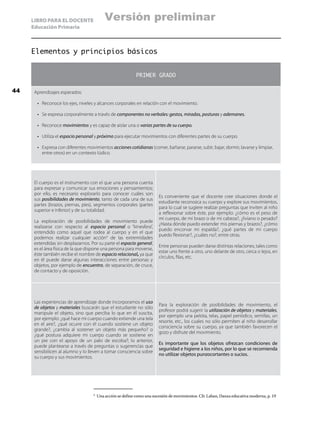 LIBRO PARA EL DOCENTE
Educación Primaria
Elementos y principios básicos
PRIMER GRADO
Aprendizajes esperados:
•	 Reconoce los ejes, niveles y alcances corporales en relación con el movimiento.
•	 Se expresa corporalmente a través de componentes no verbales: gestos, miradas, posturas y ademanes.
•	 Reconoce movimientos y es capaz de aislar una o varias partes de su cuerpo.
•	 Utiliza el espacio personal y próximo para ejecutar movimientos con diferentes partes de su cuerpo.
•	 Expresa con diferentes movimientos acciones cotidianas (comer, bañarse, pararse, subir, bajar, dormir, lavarse y limpiar,
entre otros) en un contexto lúdico.
El cuerpo es el instrumento con el que una persona cuenta
para expresar y comunicar sus emociones y pensamientos;
por ello, es necesario explorarlo para conocer cuáles son
sus posibilidades de movimiento, tanto de cada una de sus
partes (brazos, piernas, pies), segmentos corporales (partes
superior e inferior) y de su totalidad.
La exploración de posibilidades de movimiento puede
realizarse con respecto al espacio personal o “kinesfera”,
entendido como aquel que rodea al cuerpo y en el que
podemos realizar cualquier acción9
de las extremidades
extendidas sin desplazarnos. Por su parte el espacio general,
es el área física de la que dispone una persona para moverse,
éste también recibe el nombre de espacio relacional, ya que
en él puede darse algunas interacciones entre personas y
objetos, por ejemplo de encuentro, de separación, de cruce,
de contacto y de oposición.
Es conveniente que el docente cree situaciones donde el
estudiante reconozca su cuerpo y explore sus movimientos,
para lo cual se sugiere realizar preguntas que inviten al niño
a reflexionar sobre éste, por ejemplo: ¿cómo es el peso de
mi cuerpo, de mi brazo o de mi cabeza?, ¿liviano o pesado?
¿Hasta dónde puedo extender mis piernas y brazos?, ¿cómo
puedo encorvar mi espalda?, ¿qué partes de mi cuerpo
puedo flexionar?, ¿cuáles no?, entre otras.
Entre personas pueden darse distintas relaciones, tales como
estar uno frente a otro, uno delante de otro, cerca o lejos, en
círculos, filas, etc.
Las experiencias de aprendizaje donde incorporamos el uso
de objetos y materiales buscarán que el estudiante no sólo
manipule el objeto, sino que perciba lo que en él suscita,
por ejemplo: ¿qué hace mi cuerpo cuando extiende una tela
en el aire?, ¿qué ocurre con él cuando sostiene un objeto
grande?, ¿cambia al sostener un objeto más pequeño? o
¿qué postura adquiere mi cuerpo cuando se sostiene en
un pie con el apoyo de un palo de escoba?; lo anterior,
puede plantearse a través de preguntas o sugerencias que
sensibilicen al alumno y lo lleven a tomar consciencia sobre
su cuerpo y sus movimientos.
Para la exploración de posibilidades de movimiento, el
profesor podrá sugerir la utilización de objetos y materiales,
por ejemplo una pelota, telas, papel periódico, semillas, un
resorte, etc., los cuales no sólo permiten al niño desarrollar
consciencia sobre su cuerpo, ya que también favorecen el
gozo y disfrute del movimiento.
Es importante que los objetos ofrezcan condiciones de
seguridad e higiene a los niños, por lo que se recomienda
no utilizar objetos punzocortantes o sucios. .
9
	 Una acción se define como una sucesión de movimientos. Cfr. Laban, Danza educativa moderna, p. 19
44
Versión preliminar
 