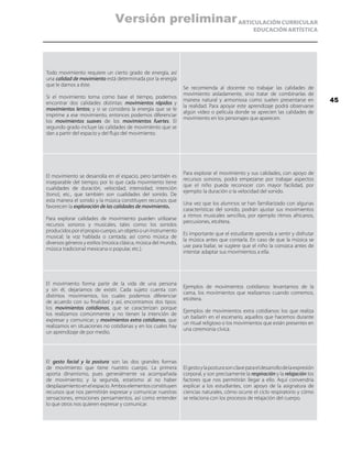 ARTICULACIÓN CURRICULAR
EDUCACIÓN ARTÍSTICA
Todo movimiento requiere un cierto grado de energía, así
una calidad de movimiento está determinada por la energía
que le damos a éste.
Si el movimiento toma como base el tiempo, podemos
encontrar dos calidades distintas: movimientos rápidos y
movimientos lentos; y si se considera la energía que se le
imprime a ese movimiento, entonces podemos diferenciar
los movimientos suaves de los movimientos fuertes. El
segundo grado incluye las calidades de movimiento que se
dan a partir del espacio y del flujo del movimiento.
Se recomienda al docente no trabajar las calidades de
movimiento aisladamente, sino tratar de combinarlas de
manera natural y armoniosa como suelen presentarse en
la realidad. Para apoyar este aprendizaje podrá observarse
algún video o película donde se aprecien las calidades de
movimiento en los personajes que aparecen.
El movimiento se desarrolla en el espacio, pero también es
inseparable del tiempo; por lo que cada movimiento tiene
cualidades de duración, velocidad, intensidad, intención
(tono), etc., que también son cualidades del sonido. De
esta manera el sonido y la música constituyen recursos que
favorecen la exploración de las calidades de movimiento.
Para explorar calidades de movimiento pueden utilizarse
recursos sonoros y musicales, tales como: los sonidos
producidos por el propio cuerpo, un objeto o un instrumento
musical; la voz hablada o cantada; así como música de
diversos géneros y estilos (música clásica, música del mundo,
música tradicional mexicana o popular, etc.).
Para explorar el movimiento y sus calidades, con apoyo de
recursos sonoros, podrá empezarse por trabajar aspectos
que el niño pueda reconocer con mayor facilidad, por
ejemplo: la duración o la velocidad del sonido.
Una vez que los alumnos se han familiarizado con algunas
características del sonido, podrán ajustar sus movimientos
a ritmos musicales sencillos, por ejemplo ritmos africanos,
percusiones, etcétera.
Es importante que el estudiante aprenda a sentir y disfrutar
la música antes que contarla. En caso de que la música se
use para bailar, se sugiere que el niño la conozca antes de
intentar adaptar sus movimientos a ella.
El movimiento forma parte de la vida de una persona
y sin él, dejaríamos de existir. Cada sujeto cuenta con
distintos movimientos, los cuales podemos diferenciar
de acuerdo con su finalidad y así, encontramos dos tipos:
los movimientos cotidianos, que se caracterizan porque
los realizamos comúnmente y no tienen la intención de
expresar y comunicar; y movimientos extra cotidianos, que
realizamos en situaciones no cotidianas y en los cuales hay
un aprendizaje de por medio.
Ejemplos de movimientos cotidianos: levantarnos de la
cama, los movimientos que realizamos cuando comemos,
etcétera.
Ejemplos de movimientos extra cotidianos: los que realiza
un bailarín en el escenario, aquellos que hacemos durante
un ritual religioso o los movimientos que están presentes en
una ceremonia cívica.
El gesto facial y la postura son las dos grandes formas
de movimiento que tiene nuestro cuerpo. La primera
aporta dinamismo, pues generalmente va acompañada
de movimiento; y la segunda, estatismo al no haber
desplazamientoenelespacio.Amboselementosconstituyen
recursos que nos permitirán expresar y comunicar nuestras
sensaciones, emociones pensamientos, así como entender
lo que otros nos quieren expresar y comunicar.
Elgestoylaposturasonclaveparaeldesarrollodelaexpresión
corporal, y son precisamente la respiración y la relajación los
factores que nos permitirán llegar a ello. Aquí convendría
explicar a los estudiantes, con apoyo de la asignatura de
ciencias naturales, cómo ocurre el ciclo respiratorio y cómo
se relaciona con los procesos de relajación del cuerpo.
45
Versión preliminar
 