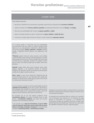 ARTICULACIÓN CURRICULAR
EDUCACIÓN ARTÍSTICA
SEGUNDO GRADO
Aprendizajes esperados:
•	 Reconoce e identifica los movimientos corporales a partir de los contrastes entre acciones y calidades.
•	 Aplica el manejo de las formas y diseños corporales, incorporando elementos como el tiempo y la energía.
•	 Reconoce las posibilidades del manejo de apoyos, equilibrio y caídas.
•	 Aplica el manejo de planos y ejes en la ejecución de giros, rodadas y ruedas de carro.
•	 Comunica sus ideas sobre el entorno natural y social a través de la expresión corporal.
En el primer grado se mencionó que las posibilidades
de movimiento que nos ofrece el cuerpo humano están
dadas por sus características anatómicas, identificándose
tres acciones básicas: flexión, extensión y rotación. Josefina
Lavalle y Alejandra Ferreiro ofrecen una explicación más
precisa:
“Flexionar puede involucrar varias acciones como doblar,
curvear, enrollar, cerrar, contraer, volverse pequeño. Con estas
ideas puede evocarse en los niños, la imagen del caracol que
se retrae hacia su caparazón, sentarse en cuclillas, una flor
que se cierra, una hoja de papel que se dobla, entre otros
ejemplos.
Extender sugiere ideas tales como: alcanzar, estirar, abrir,
separar, expandir y así, podemos pensar en distintas
imágenes, por ejemplo cuando nos estiramos para bostezar,
las alas de un pájaro cuando vuela, etc.
Rotar y girar se usan como sinónimos. Podemos girar de
muchas maneras: girar con una sola parte del cuerpo (por
ejemplo con el pie), hacer ruedas de carro, giros como los de
un trompo, dar maroma en el piso”10
.
En los conceptos revisados en primer grado hablamos de las
calidades de movimiento que se dan a partir del tiempo y
de la energía, pero también es necesario reconocer que el
movimiento puede tener características propias a partir del
espacio y de la manera en que fluye el movimiento.
De acuerdo con el uso del espacio podemos hacer
movimientos directos, los cuales se dirigen hacia un solo
punto; y movimientos indirectos, que tiene una función
contraria a los movimientos directos.
Y de acuerdo con el flujo de movimiento, el cual se define
como la sensación interna que ocurre a partir del uso que le
damos a la energía, al tiempo y al espacio, encontramos dos
calidades: movimientos libres y movimientos cortados.
Ejemplo de movimiento directo: caminar hacia un punto en
específico. Ejemplo de movimiento indirecto: caminar como
si estuviéramos perdidos.
Un ejemplo de movimiento libre es cuando nos movemos
con la sensación que estamos en un estanque de agua
donde el movimiento es continuo; y un ejemplo de
movimiento cortado, son aquellos que hace un robot. Aquí
podrán diseñarse actividades que involucren los cuatro tipos
de calidades revisadas en primer y segundo grado.
10
	Lavalle y Ferreiro, Op cit.
47
Versión preliminar
 