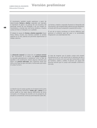 LIBRO PARA EL DOCENTE
Educación Primaria
El movimiento también puede explorarse a partir de
determinadas formas y diseños espaciales por ejemplo,
al reproducir el gesto y la postura de una escultura, del
personaje central de una fotografía o de una imagen en
movimiento; o intentar dar una forma simétrica a nuestro
cuerpo al imitar un triángulo o un cuadrado.
El trabajo en grupo de formas y diseños espaciales (hacer
líneas, hileras, círculos, etc.) favorece también el sentido
espacial en el niño, además de permitirle experimentar el
trabajo colectivo.
Las formas y diseños corporales favorecen el desarrollo del
movimiento y de la expresividad, además de que despiertan
el interés del niño por la expresión corporal de los otros.
El uso de la música constituye un recurso didáctico que
generará el ambiente para dar paso a la sensibilidad,
imaginación y la creatividad del niño.
La alineación corporal es la base de una postura correcta
y del movimiento. En la danza una postura incorrecta
va asociada generalmente a problemas como la falta de
equilibro o de coordinación. Existen algunos métodos para
lograr una postura adecuada, aquí sugerimos aquel que
toma como base los ejes verticales y horizontales que trazan
el cuerpo humano.
Se trata de imaginar que el propio cuerpo está trazado
frontalmente por un eje vertical que lo atraviesa de pies a
cabeza por el centro, así como por ejes horizontales a nivel
de hombros, cadera y rodillas. El alumno con apoyo del
docente buscará que el cuerpo esté alineado conforme a
esos ejes.
La relación que el cuerpo guarda con el espacio toma como
base los siguientes elementos: niveles, ejes y planos. En el
primer grado se han dado algunas definiciones de dicho
conceptos, sin embargo de acuerdo con los programas de
estudio es conveniente continuar profundizando sobre ello.
48
Versión preliminar
 