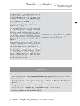 ARTICULACIÓN CURRICULAR
EDUCACIÓN ARTÍSTICA
El movimiento guarda una estrecha relación con la fuerza de
gravedad y con base en esta noción, podemos experimentar
la idea de equilibrio, la pérdida de éste (caída), buscar
apoyarnos con base en uno o más soportes de nuestro
cuerpo, así como experimentar la sensación de romper la
fuerza de gravedad mediante el salto.
Ferreiro y Lavalle ofrece algunos ejemplos de cada uno de
estos conceptos y acciones:
Para la exploración del soporte es importante experimentar
la transición que se produce cuando sólo cambiamos el
peso de un punto de apoyo a otro. Cuando caminamos
cambiamos de punto de apoyo o transferimos el peso de
una extremidad a otra y generalmente esa extremidad es la
más cercana, pero también es posible intentar el cambio de
punto de apoyo entre partes distantes de nuestro cuerpo;
por ejemplo de una rodilla a una mano, o del antebrazo a
los dos pies.
En la exploración de saltos los niños tendrán la oportunidad
de inventar o recordar distintas formas de hacerlo. Por
ejemplo cuando se salta la cuerda, se brinca de “cojito”,
cuando juegan al avión, cuando se saltan obstáculos, etc.
Para la exploración del equilibrio es importante que
utilicemos primero puntos de apoyo estables y una vez
que hayamos logrado esa sensación de equilibrio podemos
cambiar a un punto de apoyo menos estable como puede
ser un pie, una rodilla o las caderas. Durante este proceso
se sugiere darles a los niños algunas imágenes para que así
puedan experimentar sensaciones.
Es conveniente combinar la exploración de la caída con
el equilibrio para que se tenga la sensación precisamente
contraria que es de pérdida de equilibrio11
.
TERCER GRADO
Aprendizajes esperados:
•	 Conoce las diferentes formas de relaciones básicas con objetos y con los compañeros en el espacio próximo y los aplica
en secuencias dancísticas.
•	 Maneja por medio de la expresión corporal las diferentes formas de relaciones con objetos e individuos en el espacio
personal.
•	 Distingue y maneja las diferentes formas de encuentro con personas y objetos.
•	 Conoce y aplica algunos fundamentos de las danzas grupales (en dúo, tríos, cuartetos, etcétera.).
•	 Participa en la creación y ejecución de una danza colectiva.
11
	SEP, Desarrollo de la creatividad por medio del movimiento y de la danza (programa de televisión).
49
Versión preliminar
 