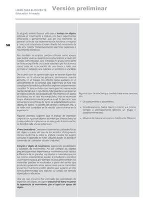 LIBRO PARA EL DOCENTE
Educación Primaria
En el grado anterior hemos visto que el trabajo con objetos
estimula el movimiento e incluso, nos hace experimentar
emociones y pensamientos que en ese momento se
generan. A veces esa experimentación nos lleva a imaginar
y crear, y así buscamos expresar a través del movimiento (a
esto se le conoce como movimiento con fines expresivos o
movimiento expresivo).
Pero también los objetos pueden utilizarse como apoyos
para ilustrar una idea cuando nos comunicamos a través del
cuerpo, como recursos para el trabajo en grupo, como parte
de la escenografía de una danza elaborada por los alumnos
como parte de la recreación de una danza o baile, por
ejemplo un paliacate, una máscara, un sombrero o una falda.
De acuerdo con los aprendizajes que se esperan logren los
alumnos en la educación primaria, centraremos nuestra
atención en el trabajo con objetos como auxiliares en el
conocimiento de lo corporal, esta experiencia se hará más
complejaenlamedidaquelosniñosexplorenyexperimenten
con ellos. En este sentido es necesario precisar nuevamente
que la relación que el estudiante debe guardar en un proceso
de exploración de posibilidades de movimiento con apoyo
de objetos, no se basa en manipularlo, sino en reconocer
lo que el objeto o material produce en él. En principio, esas
sensaciones serán físicas de tacto, de adaptabilidad cuerpo-
objeto, de apoyo o soporte, de control o liberación, etc., y
se harán más complejas en la medida que se avance en la
experiencia.
Algunos expertos sugieren que el trabajo de expresión
corporal con apoyo de objetos atraviese por diversas fases, las
cuales podemos implementar en este grado. A continuación
se describe cada una de estas fases:
Vivenciarelobjeto. Consiste en observar las cualidades físicas
del objeto a través del uso de los sentidos, distinguiendo
cómo es su forma, su color, su textura y su olor. (Se sugiere
consultar el apartado de Artes viduales donde se aborda el
contenido de cualidades visuales y táctiles.)
Integrar el objeto al movimiento, explorando posibilidades
y calidades de movimiento. Así por ejemplo los objetos
pequeños permiten experimentar movimientos más rápidos
a diferencia de los grandes. Hay objetos o materiales que por
sus mismas características ayudan al estudiante a construir
una imagen espacial, por ejemplo los aros; pero también los
materiales pueden ser explorados a partir del sonido que
producen generando otras sensaciones que se transmiten
al cuerpo. Finalmente existen objetos que sugieren al niño
formas determinadas para explorar su cuerpo, por ejemplo
el periódico o el cartón.
Una vez que el cuerpo ha vivenciado las posibilidades de
expresión del objeto, se sugiere prescindir de éste y recuperar
la experiencia de movimiento que se logró con apoyo del
objeto.
Algunos tipos de relación que pueden darse entre personas,
son:
•	 De acercamiento o alejamiento.
•	 Simultáneamente (todos hacen lo mismo y al mismo
tiempo) o alternadamente (primero un grupo y
posteriormente otro)
•	 Moverse de manera semejante o totalmente diferente
50
Versión preliminar
 
