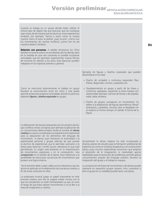 ARTICULACIÓN CURRICULAR
EDUCACIÓN ARTÍSTICA
Cuando se trabaja en un grupo donde todos utilizan el
mismo tipo de objeto hay que procurar que las consignas
sean claras, de tal manera que los alumnos vivan experiencias
similares, por ejemplo: “vamos a sentir cómo se mueve
nuestra mano al tocar la pelota”, ¿qué ocurre?, ¿cómo son
los movimientos de nuestra muñeca?, ¿cómo son los de
nuestros dedos?, etcétera.
Relación con personas. A edades tempranas los niños
tienden a moverse solos y no se interesan por los demás, pero
en la medida en que van creciendo es posible incorporar
actividades que les permitan experimentar nuevas formas
de moverse en relación a los otros. Esas elaciones pueden
trabajarse en los espacios próximo y general.
Como se mencionó anteriormente el trabajo en grupo
favorece la comunicación entre los niños y este grado
permite al docente proponer actividades donde los alumnos
elaboren figuras y diseños espaciales en grupo.
Ejemplos de figuras y diseños corporales que pueden
desarrollarse en la clase:
•	 Diseño de unidades y contornos espaciales: filas,
hileras, diagonales, círculos, cuadrados, etc.
•	 Desplazamientos en grupo a partir de las líneas y
contornos realizados, siguiendo la línea trazada con
anterioridad. Ejemplo: caminar de frente o de espalda,
rodar, saltar, etcétera.
•	 Diseño de grupos compactos en movimiento. Se
refiere a la elaboración de figuras geométricas “llenas”
(triángulos, cuadrados, círculos), que se desplazan en
el espacio al mismo tiempo sin perder la forma de la
figura.
La elaboración de danzas propuestas por los propios alunos,
que conlleva ciertas consignas (por ejemplo la aplicación de
un conocimiento determinado), recibe el nombre de danza
creativa, la cual es considerada una experiencia fundamental
para la adquisición de los elementos del lenguaje de
movimiento la danza, pues favorecen la motricidad y la
expresividad personal y grupal, además de que provee
al alumno de experiencias que le permitan acercarse a la
danza para observar y emitir juicios valorativos lo que está
percibiendo. Su origen está presente en la improvisación
de movimientos expresivos y en la composición. Una
composición en el ámbito de la danza, hace referencia a la
posibilidad de estructurar secuencias de movimientos que
poseen una lógica interna.
Así el docente debe cuidar cuáles son los elementos que los
alumnos aplicarán en la elaboración de una danza creativa, a
fin de evitar confusión en ellos.
La propuesta musical juega un papel importante en este
proceso creativo, por ello se sugiere utilizar música con la
que los estudiantes no estén familiarizados ya que se corre
el riesgo de que éstos repitan movimientos y no se den a la
tarea de imaginarlos y crearlos.
Actualmente la danza creativa ha sido incorporada a
diversos planes de estudio para la formación profesional de
bailarines así como en la danza terapéutica y en la educación
básica, pues muchos especialistas reconocen que propicia
el desarrollo de la imaginación, la creatividad, aporta
habilidades para la resolución de problemas, permite aplicar
conocimientos propios del lenguaje artístico, favorece la
integración del grupo y el trabajo en equipo.
La composición de frases de movimiento o de danzas puede
realizarse en pequeños grupos (duetos, tríos, cuartetos) o
bien el grupo en su totalidad puede hacer una danza.
51
Versión preliminar
 
