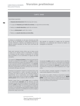 LIBRO PARA EL DOCENTE
Educación Primaria
CUARTO GRADO
Aprendizajes esperados:
•	 Interpreta dancísticamente diferentes tipos de música.
•	 Es capaz de interpretar, por medio de una danza, un argumento sencillo (idea).
•	 Realiza una creación dancística a partir de una historia.
•	 Crea una danza propia a partir de un tema.
•	 Realiza una creación dancística con tema libre.
La danza es considerada un arte que comunica; por ello,
hoy en día, es considerada un medio para representar el
mundo, individual y colectivo, que habitamos; por lo cual
algunos autores coinciden en verla como una forma de
conocimiento.
Para abordar el contenido se sugiere que los alumnos
entrevisten a un profesional de la danza (un bailarín, un
coreógrafo o un docente).
Hasta este momento hemos dicho que la danza ocurre
a través de la relación entre el movimiento, el espacio
y el tiempo; de esta manera, la educación en la danza
está incompleta si no se profundiza en algunos de estos
conceptos.
Conrespectoaltiempoenladanza,sedicequelapercepción
de éste se compone de dos aspectos: un orden, en el que
existen estimulaciones capaces de organizarse por sí mismas
y que la persona percibe inmediatamente; y una duración,
que se entiende como la medida en segundos y minutos del
intervalo comprendido entre dos estímulos (eso nos brinda
la sensación de largo y de corto).
El tiempo en la expresión corporal y en la danza toma como
base el acercamiento a cuatro conceptos esenciales de
la música, los cuales no sólo nos van a permitir explorar y
experimentar con el movimiento, sino también adaptar
nuestro cuerpo a ellos. Dichos conceptos son: pulso,compás,
acento y pausa. Vamos a explicar cada uno de ellos:
Nuestro cuerpo tiene su propio pulso, que se manifiesta
a una determinada velocidad, por eso decimos que este
concepto guarda una estrecha relación con el tiempo. En la
música, el pulso“se refiere a los tiempos o pulsaciones sobre
los que ésta se desarrolla”12
. En otras palabras, es el latido de
la música y a la velocidad de éste podemos adaptar nuestros
movimientos, teniendo la posibilidad de movernos rápida o
lentamente, según sea el caso.
Un ejemplo de orden puede ser cuando el alumno identifica
el momento en el que ocurre un movimiento, por ejemplo
el paso de una postura a otra (estar sentado a estar parado);
mientras que el concepto de duración lo puede asociar al
movimiento al tiempo que le lleva desplazarse de un lugar
a otro.
En música existen compases regulares e irregulares a los
cuales puede adaptarse el movimiento.
De acuerdo con Lavalle y Ferreiro, el movimiento también
tiene pausas, así la pausa en el movimiento es una “pausa
activa”; es decir que, aunque el cuerpo permanece estático
hay una energía en él que le permitirá continuar moviéndose
una vez que reinicia el movimiento.13
12
	Ruso H, La danza en la escuela, p. 28
13
	Cfr. Lavalle y Ferreiro. Op. Cit.
52
Versión preliminar
 